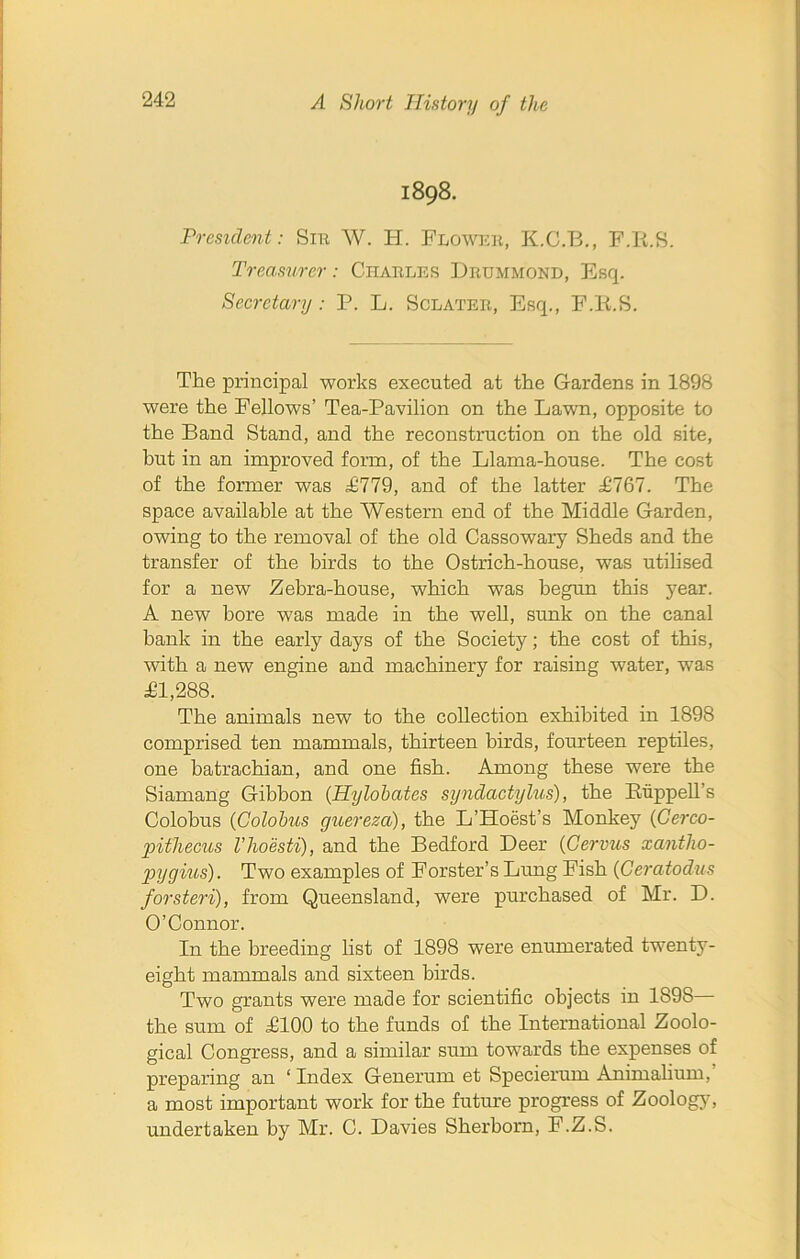 1898. President: Sir W. H. Flower, K.C.B., F.Ii.S. Treasurer: Charles Drummond, Esq. Secretary : P. L. Sclater, Esq., F.Ii.S. The principal works executed at the Gardens in 1898 were the Fellows’ Tea-Pavilion on the Lawn, opposite to the Band Stand, and the reconstruction on the old site, but in an improved form, of the Llama-house. The cost of the former was £779, and of the latter £767. The space available at the Western end of the Middle Garden, owing to the removal of the old Cassowary Sheds and the transfer of the birds to the Ostrich-house, was utilised for a new Zebra-house, which was begun this year. A new bore was made in the well, sunk on the canal bank in the early days of the Society; the cost of this, with a new engine and machinery for raising water, was £1,288. The animals new to the collection exhibited in 1898 comprised ten mammals, thirteen birds, fourteen reptiles, one batrachian, and one fish. Among these were the Siamang Gibbon (Hylohates syndactylus), the Slip pell’s Colobus (Golobus guereza), the L’Hoest’s Monkey (Cerco- pitliecus Vhoesti), and the Bedford Deer {Genus xantlxo- gnjgius). Two examples of Forster’s Lung Fish (Ceratodus forsteri), from Queensland, were purchased of Mr. D. O’Connor. In the breeding list of 1898 were enumerated twenty- eight mammals and sixteen birds. Two grants were made for scientific objects in 1898— the sum of £100 to the funds of the International Zoolo- gical Congress, and a similar sum towards the expenses of preparing an ‘ Index Generum et Specierum Animalium, a most important work for the future progress of Zoolog}7, undertaken by Mr. C. Davies Sherborn, F.Z.S.