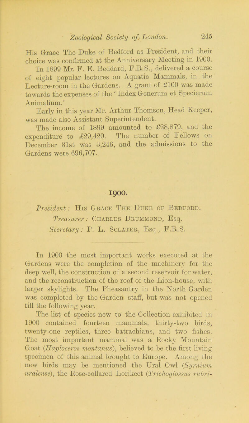 His Grace The Duke of Bedford as President, and their choice was confirmed at the Anniversary Meeting in 1900. In 1899 Mr. F. E. Beddard, F.K.S., delivered a course of eight popular lectures on Aquatic Mammals, in the Lecture-room in the Gardens. A grant of £100 was made towards the expenses of the ‘ Index Generum et Specierum Animalium.’ Early in this year Mr. Arthur Thomson, Head Keeper, was made also Assistant Superintendent. The income of 1899 amounted to £28,879, and the expenditure to £29,420. The number of Fellows on December 31st was 3,246, and the admissions to the Gardens were 696,707. 1900. President: His Grace The Dijke of Bedford. Treasurer: Charles Drummond, Esq. Secretary: P. L. Sclater, Esq., F.E.S. In 1900 the most important works executed at the Gardens were the completion of the machinery for the deep well, the construction of a second reservoir for water, and the reconstruction of the roof of the Lion-house, with larger skylights. The Pheasantry in the North Garden was completed by the Garden staff, but was not opened till the following year. The list of species new to the Collection exhibited in 1900 contained fourteen mammals, thirty-two birds, twenty-one reptiles, three batrachians, and two fishes. The most important mammal was a Rocky Mountain Goat (Haploceros viontanus), believed to be the first living specimen of this animal brought to Europe. Among the new birds may be mentioned the Ural Owl (Syrnium uralense), the Rose-collared Lorikeet (Trichoglossus rubri-