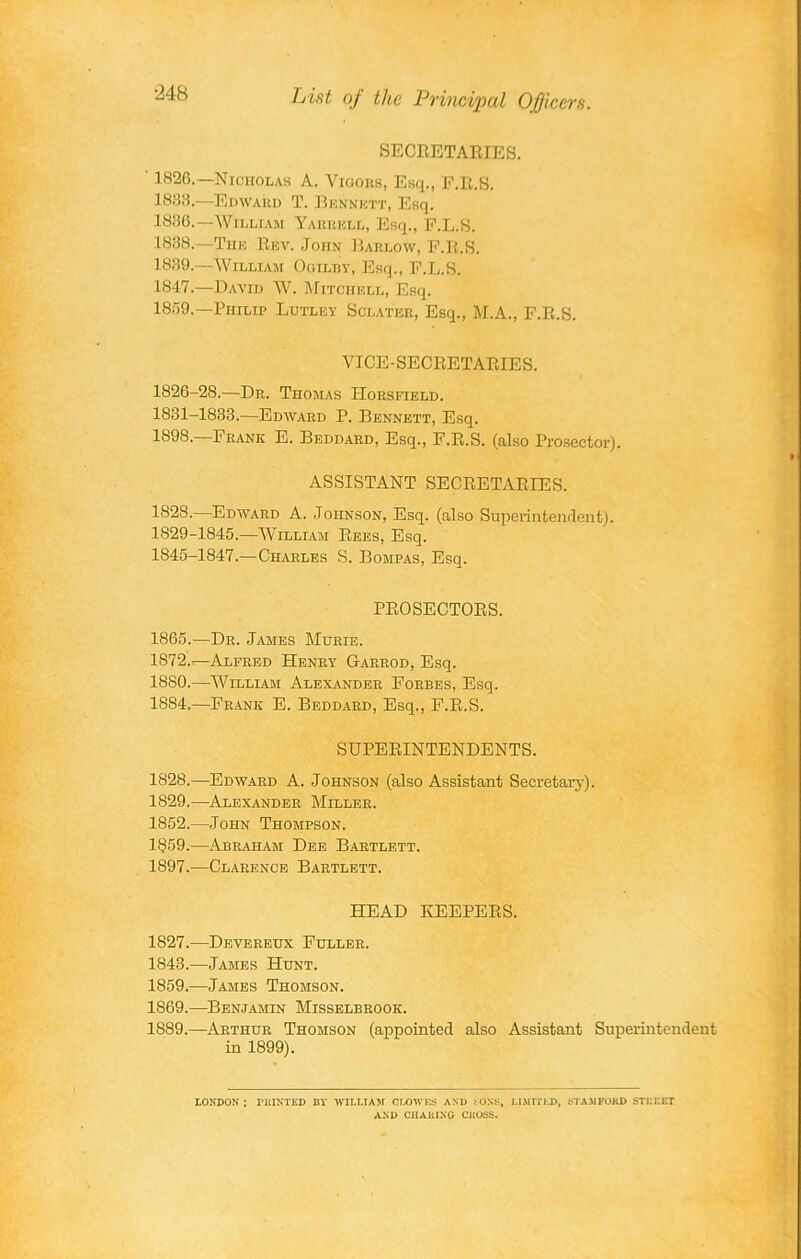 Lint of the Principal Officers. SECRETARIES. ' 1826.—Nicholas A. Vigors, Esq., F.R.S. 1838. —Edward T. Bennett, Esq. 1836.—William Yaurkll, Esq., F.L.S. 1888. —The Rev. JonN Barlow, F.R.S. 1839. —William Ogilby, Esq., F.L.S. 18-17.—David W. Mitchell, Esq. 1859.—Philip Lutley Sclateb, Esq., M.A., F.R.S. VICE-SECRETARIES. 1826-28.—Dr. Thomas IIorsfield. 1831-1833.—Edward P. Bennett, Esq. 1898.—Frank E. Beddard, Esq., F.R.S. (also Prosector). ASSISTANT SECRETARIES. 182S.—Edward A. Johnson, Esq. (also Superintenrlent). 1829-1845.—William Rees, Esq. 1845-1847.—Charles S. Bompas, Esq. PROSECTORS. 1865.—Dr. James Murie. 1872—Alfred Henry Garrod, Esq. 1880.—William Alexander Forbes, Esq. 1884.—Frank E. Beddard, Esq., F.R.S. SUPERINTENDENTS. 1828.—Edward A. Johnson (also Assistant Secretary). 1S29.—Alexander Miller. 1852.—John Thompson. 1859.—Abraham Dee Bartlett. 1897.—Clarence Bartlett. HEAD KEEPERS. 1827.—Devereux Fuller. 1843.—James Hunt. 1859.—James Thomson. 1869.—Benjamin Misselbrook. 1889. —Arthur Thomson (appointed also Assistant Superintendent in 1899). LONDON; PRINTED BY WILLIAM CLOWES AND PONS, LIMITED, STAMFORD STREET AND CHARING CROSS.