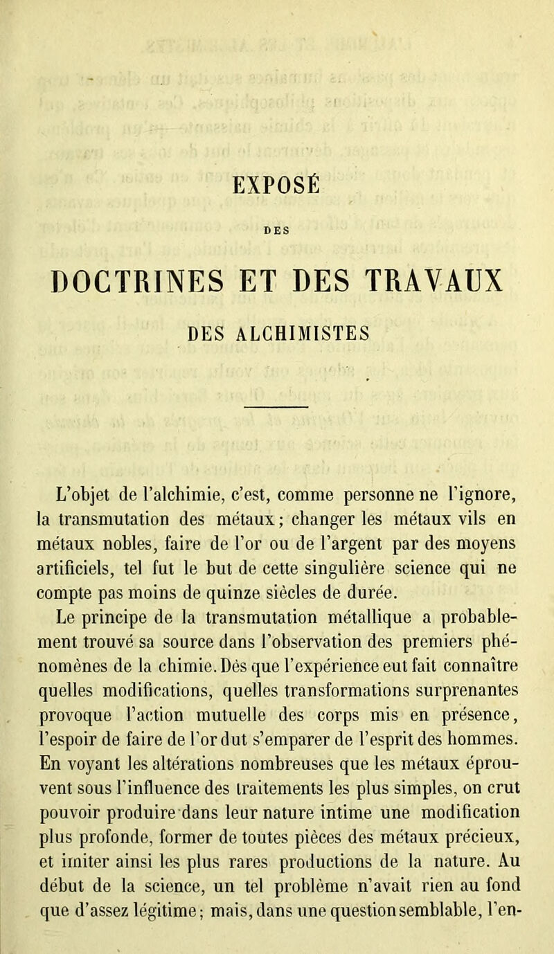 DES DOCTRINES ET DES TRAVAUX DES ALCHIMISTES L’objet de l’alchimie, c’est, comme personne ne l’ignore, la transmutation des métaux ; changer les métaux vils en métaux nobles, faire de l’or ou de l’argent par des moyens artificiels, tel fut le but de cette singulière science qui ne compte pas moins de quinze siècles de durée. Le principe de la transmutation métallique a probable- ment trouvé sa source dans l’observation des premiers phé- nomènes de la chimie. Dés que l’expérience eut fait connaître quelles modifications, quelles transformations surprenantes provoque l’action mutuelle des corps mis en présence, l’espoir de faire de l’or dut s’emparer de l’esprit des hommes. En voyant les altérations nombreuses que les métaux éprou- vent sous l’influence des traitements les plus simples, on crut pouvoir produire dans leur nature intime une modification plus profonde, former de toutes pièces des métaux précieux, et imiter ainsi les plus rares productions de la nature. Au début de la science, un tel problème n’avait rien au fond que d’assez légitime; mais, dans une question semblable, l’en-