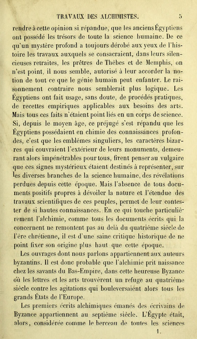 rendre à cette opinion si répandue, que les anciens Égyptiens ont possédé les trésors de toute la science humaine. De ce qu’un mystère profond a toujours dérobé aux yeux de l’his- toire les travaux auxquels se consacraient, dans leurs silen- cieuses retraites, les prêtres de Thèbes et de Memphis, on n’est point, il nous semble, autorisé à leur accorder la no- tion de tout ce que le génie humain peut enfanter. Le rai- sonnement contraire nous semblerait plus logique. Les Égyptiens ont fait usage, sans doute, de procédés pratiques, de recettes empiriques applicables aux besoins des arts. Mais tous ces faits n’étaient point liés en un corps de science. Si, depuis le moyen âge, ce préjugé s’est répandu que les Égyptiens possédaient en chimie des connaissances profon- des, c’est que les emblèmes singuliers, les caractères bizar- res qui couvraient l’extérieur de leurs monuments, demeu- rant alors impénétrables pour tous, firent penser au vulgaire que ces signes mystérieux étaient destinés à représenter, sur les diverses branches de la science humaine, des révélations perdues depuis cette époque. Mais l’absence de tous docu- ments positifs propres à dévoiler la nature et l’étendue des travaux scientifiques de ces peuples, permet de leur contes- ter de si hautes connaissances. En ce qui touche particuliè- rement l’alchimie, comme tous les documents écrits qui la concernent ne remontent pas au delà du quatrième siècle de l’ère chrétienne, il est d’une saine critique historique de ne point fixer son origine plus haut que cette époque. Les ouvrages dont nous parlons appartiennent aux auteurs byzantins. 11 est donc probable que l’alchimie prit naissance chez les savants du Bas-Empire, dans cette heureuse Byzance ou les lettres et les arts trouvèrent un refuge au quatrième siècle contre les agitations qui bouleversaient alors tous les grands États de l’Europe. Les premiers écrits alchimiques émanés des écrivains de Byzance appartiennent au septième siècle. L’Égypte était, alors, considérée comme le berceau de toutes les sciences I.