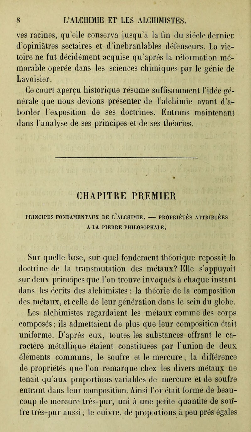ves racines, qu’elle conserva jusqu’à la fin du siècle dernier d’opiniâtres sectaires et d’inébranlables défenseurs. La vic- toire ne fut décidément acquise qu’après la réformation mé- morable opérée dans les sciences chimiques par le génie de Lavoisier. Ce court aperçu historique résume suffisamment l’idée gé- nérale que nous devions présenter de l’alchimie avant d’a- border l’exposition de ses doctrines. Entrons maintenant dans l’analyse de ses principes et de ses théories. CHAPITRE PREMIER l-RINCIPES FOND.VMENT.^ÜX DE l’aLCIIIMIE. — PROPRIÉTÉS ATTRIBUÉES A LA PIERRE PHILOSOPHALE. Sur quelle base, sur quel fondement théorique reposait la doctrine de la transmutation des métaux? Elle s’appuyait sur deux principes que l’on trouve invoqués à chaque instant dans les écrits des alchimistes : la théorie de la composition des métaux, et celle de leur génération dans le sein du globe. Les alchimistes regardaient les métaux comme des corps composés; ils admettaient de plus que leur composition était uniforme. D’après eux, toutes les substances offrant le ca- ractère métallique étaient constituées par l’union de deux éléments communs, le soufre et le mercure ; la différence de propriétés que l’on remarque chez les divers métaux ne tenait qu’aux proportions variables de mercure et de soufre entrant dans leur composition. Ainsi l’or était formé de beau- coup de mercure très-pur, uni à une petite quantité de sou- fre très-pur aussi; le cuivre, de proportions à. peu près égales