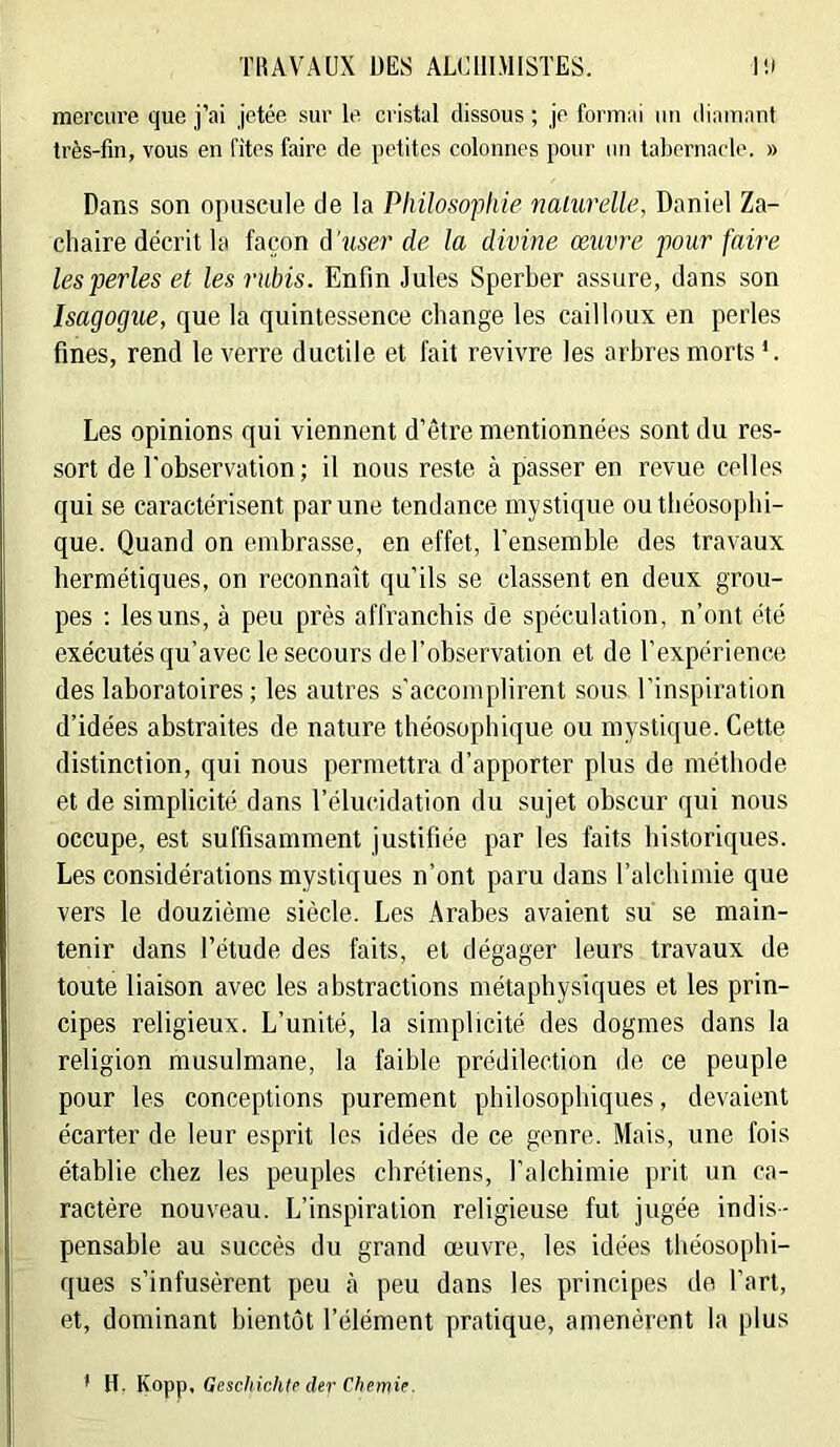 mercure que j’ai jetée sur le cristal dissous ; je formai iiu diamant très-fin, vous en fitos faire de petites colonnes pour un tabernarle. » Dans son opuscule de la Philosophie nalurdle, Daniel Za- cliaire décrit la façon d'user de la divine œuvre pour faire les perles et les rubis. Enfin Jules Sperber assure, dans son Isagogue, que la quintessence change les cailloux en perles fines, rend le verre ductile et fait revivre les arbres morts Les opinions qui viennent d’être mentionnées sont du res- sort de l'observation ; il nous reste à passer en revue celles qui se caractérisent par une tendance mystique outliéosopbi- que. Quand on embrasse, en effet, l’ensemble des travaux hermétiques, on reconnaît qu’ils se classent en deux grou- pes : les uns, à peu près affranchis de spéculation, n’ont été exécutés qu’avec le secours de l’observation et de l’expérience des laboratoires; les autres s'accomplirent sous l’inspiration d’idées abstraites de nature théosophique ou mystique. Cette distinction, qui nous permettra d’apporter plus de méthode et de simplicité dans l’élucidation du sujet obscur qui nous occupe, est suffisamment justifiée par les faits historiques. Les considérations mystiques n’ont paru dans l’alchimie que vers le douzième siècle. Les Arabes avaient su se main- tenir dans l’étude des faits, et dégager leurs travaux de toute liaison avec les abstractions métaphysiques et les prin- cipes religieux. L’unité, la simplicité des dogmes dans la religion musulmane, la faible prédilection de ce peuple pour les conceptions purement philosophiques, devaient écarter de leur esprit les idées de ce genre. Mais, une fois établie chez les peuples chrétiens, l’alchimie prit un ca- ractère nouveau. L’inspiration religieuse fut jugée indis- pensable au succès du grand œuvre, les idées tbéosopbi- ques s’infusèrent peu <à peu dans les principes de l’art, et, dominant bientôt l’élément pratique, amenèrent la plus * H. ^OTpj), Geschichtr der Cfiemie.