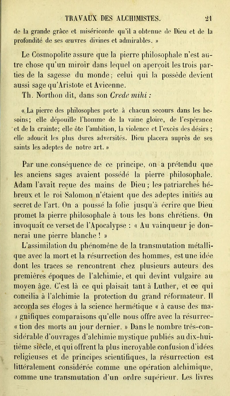 de la grande grâce et miséricorde qu’il a obtenue de Dieu et de la profondité de ses œuvres divines et admirables. » Le Cosmopolite assure que la pierre philosophale n’est au- tre chose qu’un miroir dans lequel on aperçoit les trois par- ties de la sagesse du monde; celui qui la possède devient aussi sage qu’Aristote et Avicenne. Th. Northon dit, dans son Credemihi : a Là pierre des philosophes porte à chacun secours dans les be- soins; elle dépouille l’iiomme de la vaine gloire, de l’espérance et de la crainte; elle ôte l’ambition, la violence et l’excès des désirs ; elle adoucit les plus dures adversités. Dieu placera auprès de ses saints les adeptes de notre art. » Par une conséquence de ce principe, on a prétendu que les anciens sages avaient possédé la pierre philosophale. Adam l’avait reçue des mains de Dieu ; les patriarches hé- breux et le roi Salomon n’étaient que des adeptes initiés au secret de l’art. On a poussé la folie jusqu’à écrire que Dieu promet la pierre philosophale à tous les bons chrétiens. On invoquait ce verset de l’Apocalypse : « Au vainqueur je don- nerai une pierre blanche ! » L’assimilation du phénomène de la transmutation métalli- que avec la mort et la résurrection des hommes, est une idée dont les traces se rencontrent chez plusieurs auteurs des premières époques de l’alchimie, et qui devint vulgaire au moyen âge. C’est là ce qui plaisait tant à Luther, et oe qui concilia à l’alchimie la protection du grand réformateur. Il accorda ses éloges à la science hermétique « à cause des ma- .( gnifiques comparaisons qu’elle nous offre avec la résurrec- (f tion des morts au jour dernier. » Dans le nombre très-con- sidérable d’ouvrages d’alchimie mystique publiés au dix-hui- tième siècle, et qui offrent la plus incroyable confusion d’idées religieuses et de principes scientifiques, la résurrection est littéralement considérée comme une opération alcbimique, comme une transmutation d’un ordre supérieur. Les livres