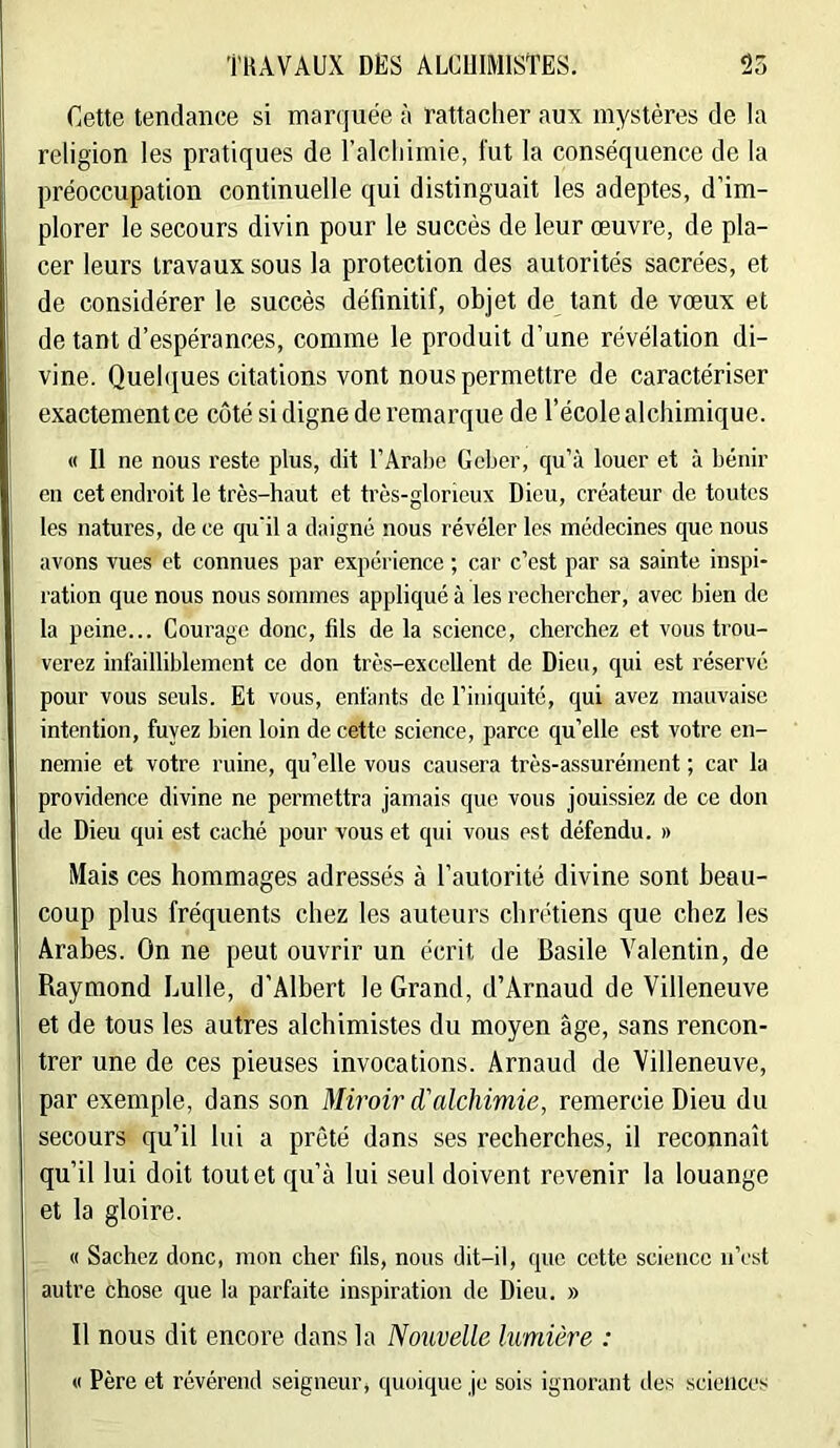Cette tendance si marquée à rattacher aux mystères de la religion les pratiques de ralcliimie, fut la conséquence de la préoccupation continuelle qui distinguait les adeptes, d’im- plorer le secours divin pour le succès de leur œuvre, de pla- cer leurs travaux sous la protection des autorités sacrées, et de considérer le succès définitif, objet de tant de vœux et de tant d’espérances, comme le produit d’une révélation di- vine. Quehiues citations vont nous permettre de caractériser exactement ce côté si digne de remarque de l’école alchimique. « Il ne nous reste plus, dit l’Arabe Geber, qu’à louer et à bénir en cet endroit le très-haut et très-glorieux Dieu, créateur de toutes les natures, de ce qu'il a daigné nous révéler les médecines que nous avons vues et connues par expérience ; car c’est par sa sainte inspi- ration que nous nous sommes appliqué à les rechercher, avec bien de la peine... Courage donc, fils de la science, cherchez et vous trou- verez infailliblement ce don très-excellent de Dieu, qui est réservé pour vous seuls. Et vous, enfants de l’iniquité, qui avez mauvaise intention, fuyez bien loin de cette science, parce qu’elle est votre en- nemie et votre ruine, qu’elle vous causera très-assurément ; car la providence divine ne permettra jamais que vous jouissiez de ce don de Dieu qui est caché pour vous et qui vous est défendu. » Mais ces hommages adressés à l’autorité divine sont beau- coup plus fréquents chez les auteurs chrétiens que chez les Arabes. On ne peut ouvrir un écrit de Basile Valentin, de Raymond Lulle, d’Albert le Grand, d’Arnaud de Villeneuve et de tous les autres alchimistes du moyen âge, sans rencon- trer une de ces pieuses invocations. Arnaud de Villeneuve, par exemple, dans son Miroir d'alchimie, remercie Dieu du secours qu’il lui a prêté dans ses recherches, il reconnaît qu’il lui doit tout et qu’à lui seul doivent revenir la louange et la gloire. « Sachez donc, mon cher fds, nous dit-il, que cette science n’est autre chose que la parfaite inspiration de Dieu. » Il nous dit encore dans la Nouvelle lumière : « Père et révérend seigneur, quoique je sois ignorant des sciences