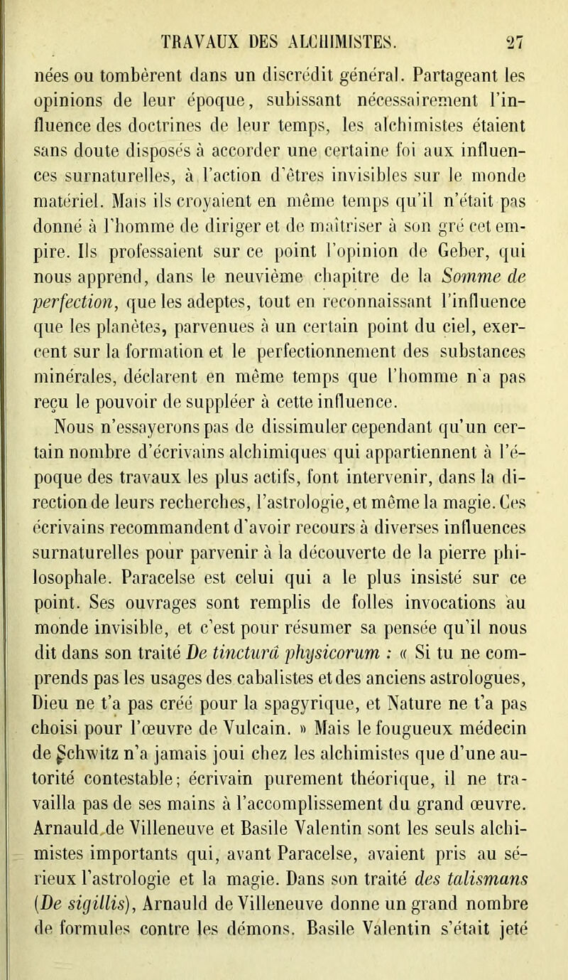 nées ou tombèrent dans un discrédit général. Partageant les opinions de leur époque, subissant nécessairement l’in- fluence des doctrines de leur temps, les alcbimistes étaient sans doute disposés à accorder une certaine foi aux influen- ces surnaturelles, à l’action d’êtres invisibles sur le monde matériel. Mais ils croyaient en même temps qu’il n’était pas donné à l’homme de diriger et de maîtriser à son gré cet em- pire. Ils professaient sur ce point l’opinion de Geber, qui nous apprend, dans le neuvième cliapitre de la Somme de perfection, que les adeptes, tout en reconnaissant l’influence que les planètes, parvenues à un certain point du ciel, exer- cent sur la formation et le perfectionnement des substances minérales, déclarent en même temps c{ue l’homme n'a pas reçu le pouvoir de suppléer à cette influence. Nous n’essayerons pas de dissimuler cependcint qu’un cer- tain nombre d’écrivains alchimiques qui appartiennent à l’é- poque des travaux les plus actifs, font intervenir, dans la di- rection de leurs recherches, l’astrologie, et même la magie. Ces écrivains recommandent d’avoir recours à diverses influences surnaturelles pour parvenir à la découverte de la pierre phi- losophale. Paracelse est celui qui a le plus insisté sur ce point. Ses ouvrages sont remplis de folles invocations au monde invisible, et c’est pour résumer sa pensée qu’il nous dit dans son traité De tinctnrâ physicorum ; « Si tu ne com- prends pas les usages des cahalistes et des anciens astrologues. Dieu ne t’a pas créé pour la spagyrique, et Nature ne t’a pas choisi pour l’œuvre de Vulcain. » Mais le fougueux médecin de gchwitz n’a jamais joui chez les alchimistes que d’une au- torité contestable; écrivain purement théorique, il ne tra- vailla pas de ses mains à l’accomplissement du grand œuvre. Arnauld,de Villeneuve et Basile Valentin sont les seuls alchi- mistes importants qui, avant Paracelse, avaient pris au sé- rieux l’astrologie et la magie. Dans son traité des talismans (De sigillis), Arnauld de Villeneuve donne un grand nombre de formules contre les démons. Basile Valentin s’était jeté