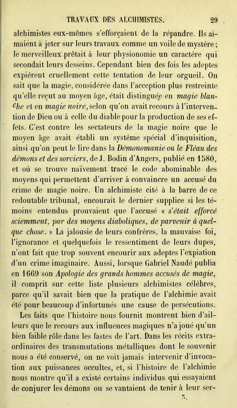 alchimistes eux-mêmes s’efforcaient de la répandre. Ils ai- maient à jeter sur leurs travaux comme un voile de mystère ; le merveilleux prêtait à leur physionomie un caractère qui secondait leurs desseins. Cependant bien des fois les adeptes expièrent cruellement cette tentation de leur orgueil. On sait que la magie, considérée dans l’acception plus restreinte qu’elle reçut au moyen âge, était distingué^ en magie blan- et en magie noire, selon qu’on avait recours à l’interven- tion de Dieu ou à celle du diable pour la production de ses ef- fets. C’est contre les sectateurs de la magie noire que le moyen âge avait établi un système spécial d’inquisition, ainsi qu’on peut le lire dans la Démonomanie ou le Fléau des démons et des sorciers, de J. Bodin d’Angers, publié en 1580, et où se trouve naïvement tracé le code abominable des moyens qui permettent d’arriver à convaincre un accusé du crime de magie noire. Un alchimiste cité à la barre de ce redoutable tribunal, encourait le dernier supplice si les té- moins entendus prouvaient que l’accusé « s’était efforcé sciemment, par des moyens diaboliques, de parvenir à quel- que chose. » La jalousie de leurs confrères, la mauvaise foi, l’ignorance et quelquefois le ressentiment de leurs dupes, n’ont fait que trop souvent encourir aux adeptes l’expiation d’un crime imaginaire. Aussi, lorsque Gabriel Naudé publia en 1669 son Apologie des grands hommes accusés de magie, il comprit sur cette liste plusieurs alchimistes célèbres, parce qu’il savait bien que la pratique de l’alchimie avait été pour beaucoup d’infortunés une cause de persécutions. Les faits que l’histoire nous fournit montrent bien d’ail- leurs que le recours aux influences magiques n’a joué qu’un bien faible rôle dans les fastes de l’art. Dans les récits extra- ordinaires des transmutations métalliques dont le souvenir nous a été conservé, on ne voit jamais intervenir d’invoca- tion aux puissances occultes, et, si l’histoire de l’alchimie nous montre qu’il a existé certains individus qui essayaient de conjurer les démons ou se vantaient de tenir à leur ser-