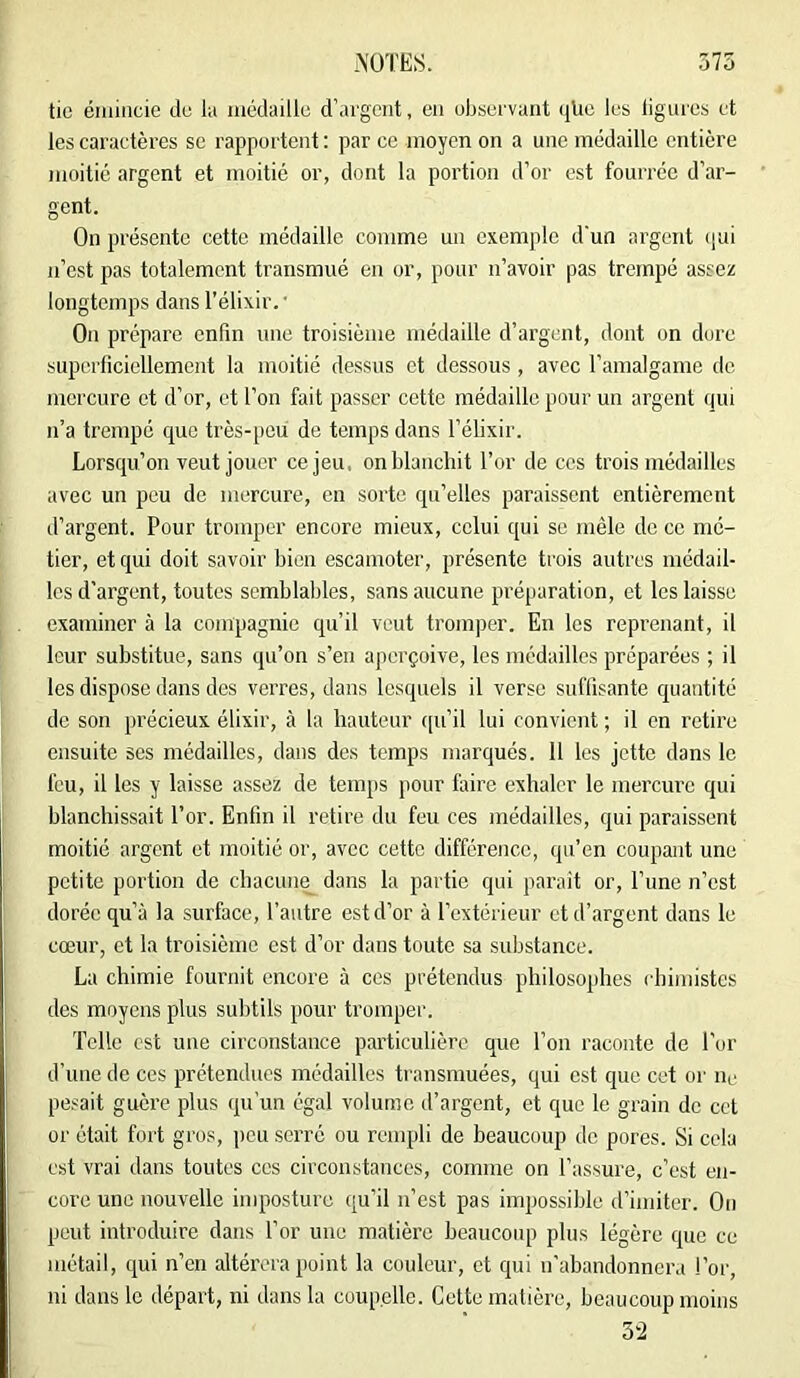 tic éiiiiiicie du l;i iiiédaillu d’argent, en observant (jUc les ligures et les cai’actères se rapportent ; par ce moyen on a une médaille entière moitié argent et moitié or, dont la portion d’or est fourrée d’ar- gent. On présente cette médaille comme un exemple d'un argent (jui n’est pas totalement transmué en or, pour n’avoir pas trempé assez longtemps dans l’élixir. • On prépare enfin une troisième médaille d’argent, dont on dure superficiellement la moitié dessus et dessous, avec Taraalgame de mercure et d’or, et l’on fait passer cette médaille pour un argent qui iTa trempé que très-peu de temps dans l’élixir. Lorsqu’on veut jouer ce jeu, on blanchit l’or de ces trois médailles avec un peu de mercure, en sorte qu’elles paraissent entièrement d’argent. Pour tromper encore mieux, celui qui se mêle de ce mé- tier, et qui doit savoir bien escamoter, présente trois autres médail- les d’argent, toutes semblables, sans aucune préparation, et les laisse examiner à la compagnie qu’il veut tromper. En les reprenant, il leur substitue, sans qu’on s’en aperçoive, les médailles préparées ; il les dispose dans des verres, dans lesquels il verse suffisante quantité de son précieux élixir, à la hauteur ([u’il lui convient ; il on retire ensuite ses médailles, dans des temps marqués. 11 les jette dans le feu, il les y laisse assez de temps pour faire exhaler le mercure qui blanchissait l’or. Enfin il retire du feu ces médailles, qui paraissent moitié argent et moitié or, avec cette différence, qu’en coupant une petite portion de chacune_ dans la partie qui parait or, Tune n’est dorée qu’à la surface, l’autre est d’or à l’extérieur et d’argent dans le cœur, et la troisième est d’or dans toute sa substance. La chimie fournit encore à ces prétendus philosophes chimistes des moyens plus subtils pour tromper. Telle est une circonstance particulière que l’on raconte de l’or d’une de ces prétendues médailles transmuées, qui est que cet or iii- pesait guère plus qu’un égal volume d’argent, et que le grain de cet or était fort gros, peu serre ou rempli de beaucoup de pores. Si cela est vrai dans toutes ces circonstances, comme on l’assure, c’est en- core une nouvelle imposture qu’il n’est pas impossible d’imiter. Ou peut introduire dans l’or une matière beaucoup plus légère que ce métail, qui n’en altérera point la couleur, et qui u’abandonnera l’or, ni dans le départ, ni dans la coupelle. Cette matière, beaucoup moins 5'2