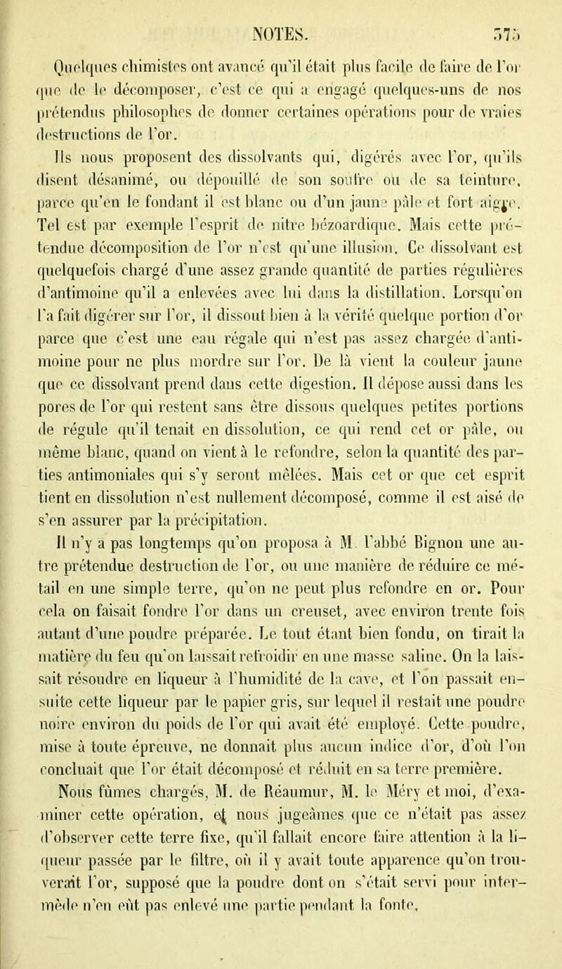 QiU'lquos chimistos ont avancé qu’il était plus farilo de l'aire de Foi’ que de le décomposer, c’est ce qui a engagé quelques-uns de nos pi’étendus philosophes de donner c<'rtaines opérations pour de vraies destructions de l’or. Ils nous proposent des dissolvants qui, digérés avec l’or, qu’ils disent désanimé, ou dépouillé de son soid're ou de sa teinture, parce qu’en le fondant il esthlanc ou d’un jaune pâle et fort aig^v. Tel est par exemple l'esprit de nitre hézoardiquo. Mais cette pré- tendue décomposition de l’or n’est qu’une illusion. Ce dissolvant est ([uclqucfois chargé d’une assez grande quantité de parties régulières rl’antirnoine qu’il a enlevées avec lui dans la distillation. Lorsqu’on l’a fait digérer sur l’or, il dissout l>ien à la vérité quelque portion d’or parce que c’est une eau rég.ale qui n’est pas assez chargée d’anti- moine pour ne plus mordre sur l'or. De là vient la couleur jaune que ce dissolvant prend dans cette digestion. Il dépose aussi dans les pores de l’or qui restent sans être dissous quelques petites portions de régule qu’il tenait en dissolution, ce qui rend cet or pfde, ou même blanc, quand on vient à le refondre, selon la quantité des par- ties antimoniales qui s’y seront mêlées. Mais cet or que cet esprit tient en dissolution n’est nullement décomposé, comme il est aisé de s’en assurer par la précipitation. Il n’y a pas longtemps qu’on proposa à M l’ahhé Bignon une au- tre prétendue destruction de l’or, ou une manière de réduire ce mé- tail en une simple terre, qu’on ne peut plus refondre en or. Pour cela on faisait fondre l’or dans un creuset, avec environ trente fois autant d’une poudre préparée. Le tout étant bien fondu, on tirait la matière du feu qu'on lai.^^sait refroidir en une masse saline. On la lais- sait résoudre en liqueur à l’humidité de la cave, et l’on passait en- suite cette liqueur par le papier gris, sur lequel il restait une poudre noire environ du poids de l’or qui avait été employé. Cette poudre, mise à toute épreuve, ne donnait plus aucun indice d’or, d’où l’on concluait que l’or était décomposé et réiluit en sa terre première. Nous fûmes chargés, M. de Réaumur, M. le Méry et moi, d’exa- miner cette opération, nous jugeâmes (juc ce n’était pas assez il’ohserver cette terre fixe, qu’il fallait encore faire attention à la li- queur passée pai' le filtre, où il y avait toute apparence qu’on trou- verait l’or, supposé que la poudre dont on s’était servi jiour inter- mède n’en eût pas enlevé une partie pendant la fonte.