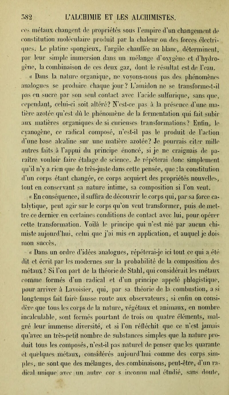 i‘('s môfaiix chaugi'nt (1(* propriétés sous Tempire d’un changenunit de roiislitution nioléculairo produit par la chalour ou dos forcos éloctri- quos. L(' [datiiic spongieux, l’argile chauffée au blanc, déterminent, par leur simple immersion d.ans un mélange d’oxygène et d’hydro- gène, la combinaison de ces deux gaz, dont le résultat est de l’eau. « Dans la nature organique, no voyons-nous pas des phénomènes analogues se produire chaque jour? L’amidonne se Iransformc-t-il |)as en sucre par son seul contact avec l’acide sulfurique, sans que, ci'pendant, celui-ci soit altéré? N’cst-ce pas à la présence d’une ma- tière azotée, qu’est dû le phénomène de la fermentation qui fait subir aux matières organiques de si curieuses transformations? Enfin, le cyanogène, ce radical composé, n’est-il pas le produit de l’action d’iine base alcaline sur une matière azotée? Je pourrais citer mille autres faits à l’appui du principe énoncé, si je ne craignais de pa- raître vouloir fiiire étalage de science. Je répéterai donc simplement qu’il n’y a rien que de très-juste dans cette pensée, que ; la constitution d’un corps étant changée, ce corps acquiert des propriétés nouvelles, lout en conservant sa nature intime, sa composition si l’on veut. « En conséquence, il suffira de découvrir le corps qui, par sa force ca- talytique, peut agir sur le corps qu’on veut transformer, puis de met- tre ce dernier en certaines conditions de contact avec lui, pour opérer cette transformation. Voilà le principe qui n’est nié par aucun chi- miste aujourd’hui, celui que j’ai mis en application, et auquel je dois mon succès, « Dans un ordre d’idées analogues, répéterai-je ici tout ce qui a ét(‘ dit et écrit par les modernes sur la probabilité do la composition des métaux ? Si Ton part de la théorie de Stahl, qui considérait les métaux comme formés d’un radical et d’un principe appelé phlogistique, pour arriver à Lavoisier, qui, ]iar sa théorie de la romhustion, a si longtemps fait fairh fausse route aux observateurs ; si enfin ou consi- di're ijue tous h's corps de la nature, végétaux et animaux, en nombre incalculable, sont formés pourtant de trois ou quatre éléments, mal- gré leur immense diversité, et si l’on réfléchit que ce n’est jamais qu’avec un très-petit nombre de substances simples que la nature pro- duit tous les composés, n’est-il pas naturel de penser que les quar.ante cl quelques métaux, considérés aujourd’lmi comme des corps sim- |iles, ne sont que des mélanges, des combinaisons, peut-être, d’un ra- dical unique avec un autre cor s inconnu mal étudié, sans doute.