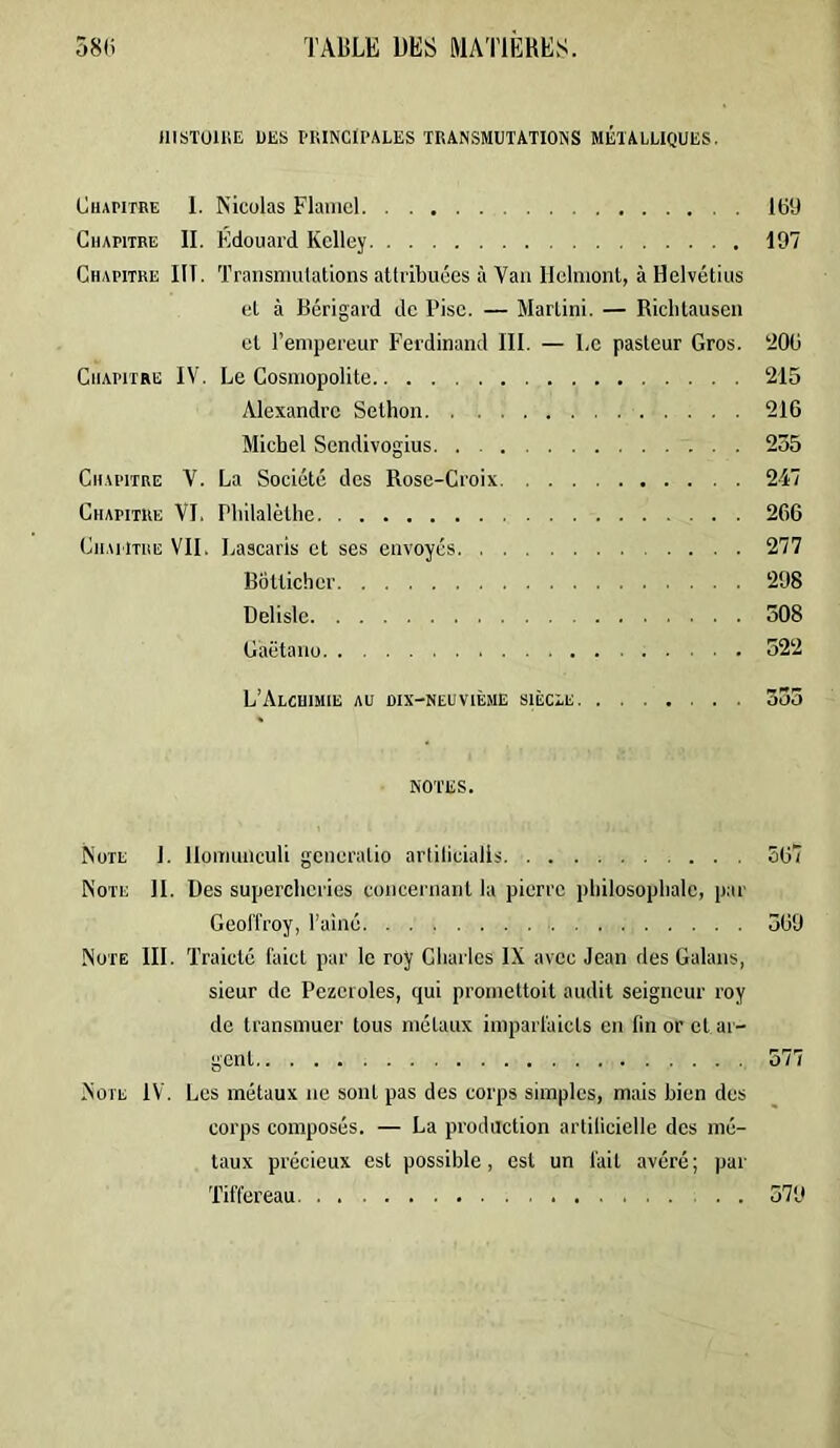 IIISTOUIE UES PKINCil'ALES TRANSMUTATIONS MÉTALLIQUES. CuAPiTRE 1. Nicolas Flaiiiel 169 Chapitre II. Edouard Kclley 197 Chapitre III. Traiisniulations atlribuées à Van Ilelnionl, à Helvétius et à Bérigard de Pisc. — Martini. — Riclitauseii et l’empereur Ferdinand III. — Le pasteur Gros. ‘206 Chapitre IV. Le Cosmopolite ‘215 Alexandre Sethon 216 Michel Sendivogius. . 235 Ch.m’itre V. La Société des Rose-Croix 247 Chapitre VI. Philalèthe 266 Cii.MiTHE VIL Lascaris et ses envoyés 277 Botlicher ‘298 Delisle 308 Gaëtano 322 L’AlCUIMIE au WX-NEUVIÈME SIÈCLE. ....... 333 NOTES. Note 1. Ilomunculi gcneratio artilicialls 567 Note II. Des supercheries concernant la pierre philosophale, par Geoffroy, l’ainé 369 Note III. Tralclé faict par le roy Charles IX avec Jean des Galans, sieur de Pezeroles, qui promettoil audit seigneur roy de transmuer tous métaux imparfalcts en fin or et ar- gent 577 Note IV. Los métaux ne sont pas des corps simples, mais bien des corps composés. — La production artificielle des mé- taux précieux est possible, est un fait avéré; par Tiffereau 379