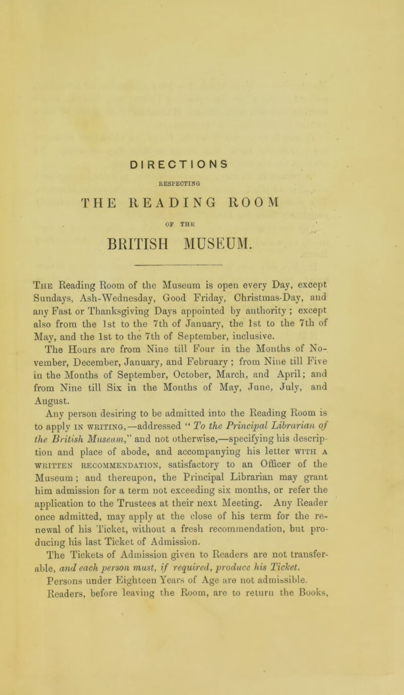 DIRECTIONS RESPECTING THE READING ROOM OF THE BRITISH MUSEUM. The Reading Room of the Museum is open every Day, except Sundays, Ash-Wednesday, Good Friday, Christmas-Day, and any Fast or Thanksgiving Days appointed by authority ; except also from the 1st to the 7th of January, the 1st to the 7th of May, and the 1st to the 7th of September, inclusive. The Hours are from Nine till Four in the Months of No- vember, December, January, and February; from Nine till Five in the Months of September, October, March, and April; and from Nine till Six in the Months of May, June, July, and August. Any person desiring to be admitted into the Reading Room is to apply in writing,—addressed “ To the Principal Librarian of the British Museum, and not otherwise,—specifying his descrip- tion and place of abode, and accompanying his letter wtth a written recommendation, satisfactory to an Officer of the Museum ; and thereupon, the Principal Librarian may grant him admission for a term not exceeding six months, or refer the application to the Trustees at their next Meeting. Any Reader once admitted, may apply at the close of his term for the re- newal of his Ticket, without a fresh recommendation, but pro- ducing his last Ticket of Admission. The Tickets of Admission given to Readers are not transfer- able, and each person must, if required, produce his Ticket. Persons under Eighteen Years of Age are not admissible. Readers, before leaving the Room, are to return the Books,