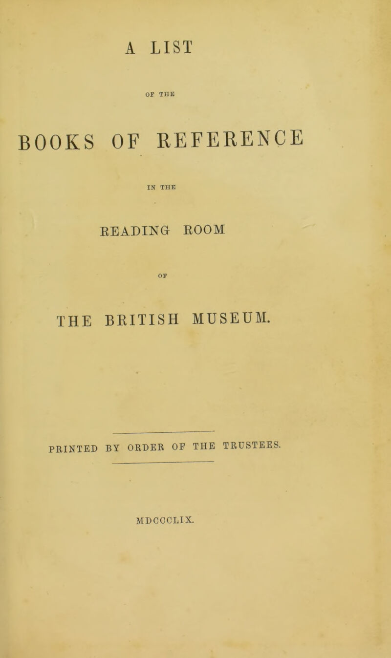 A LIST OOKS OF THE OF REFERENCE IN THE BEADING ROOM OF THE BRITISH MUSEUM. PRINTED BY ORDER OF THE TRUSTEES. MDCOCLIX.