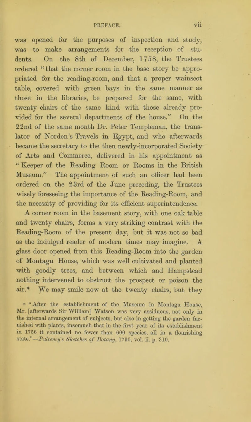 was opened for the purposes of inspection and study, was to make arrangements for the reception of stu- dents. On the 8th of December, 1758, the Trustees ordered “ that the corner room in the base story be appro- priated for the reading-room, and that a proper wainscot table, covered with green bays in the same manner as those in the libraries, be prepared for the same, with twenty chairs of the same kind with those already pro- vided for the several departments of the house.’' On the 22 nd of the same month Dr. Peter Tern pieman, the trans- lator of Norden’s Travels in Egypt, and who afterwards became the secretary to the then newly-incorporated Society of Arts and Commerce, delivered in his appointment as “ Keeper of the Reading Room or Rooms in the British Museum.” The appointment of such an officer had been ordered on the 23rd of the June preceding, the Trustees wisely foreseeing the importance of the Reading-Room, and the necessity of providing for its efficient superintendence. A corner room in the basement story, with one oak table and twenty chairs, forms a very striking contrast with the Reading-Room of the present day, but it was not so bad as the indulged reader of modern times may imagine. A glass door opened from this Reading-Room into the garden of Montagu House, which was well cultivated and planted with goodly trees, and between which and Hampstead nothing intervened to obstruct the prospect or poison the air.* We may smile now at the twenty chairs, but they * “After the establishment of the Museum in Montagu House, Mr. [afterwards Sir William] Watson was very assiduous, not only in the internal arrangement of subjects, but also in getting the garden fur- nished with plants, insomuch that in the first year of its establishment in 1756 it contained no fewer than 600 species, all in a nourishing state.”—Pulteney's Sketches of Botany, 1790, vol. ii. p. 310.