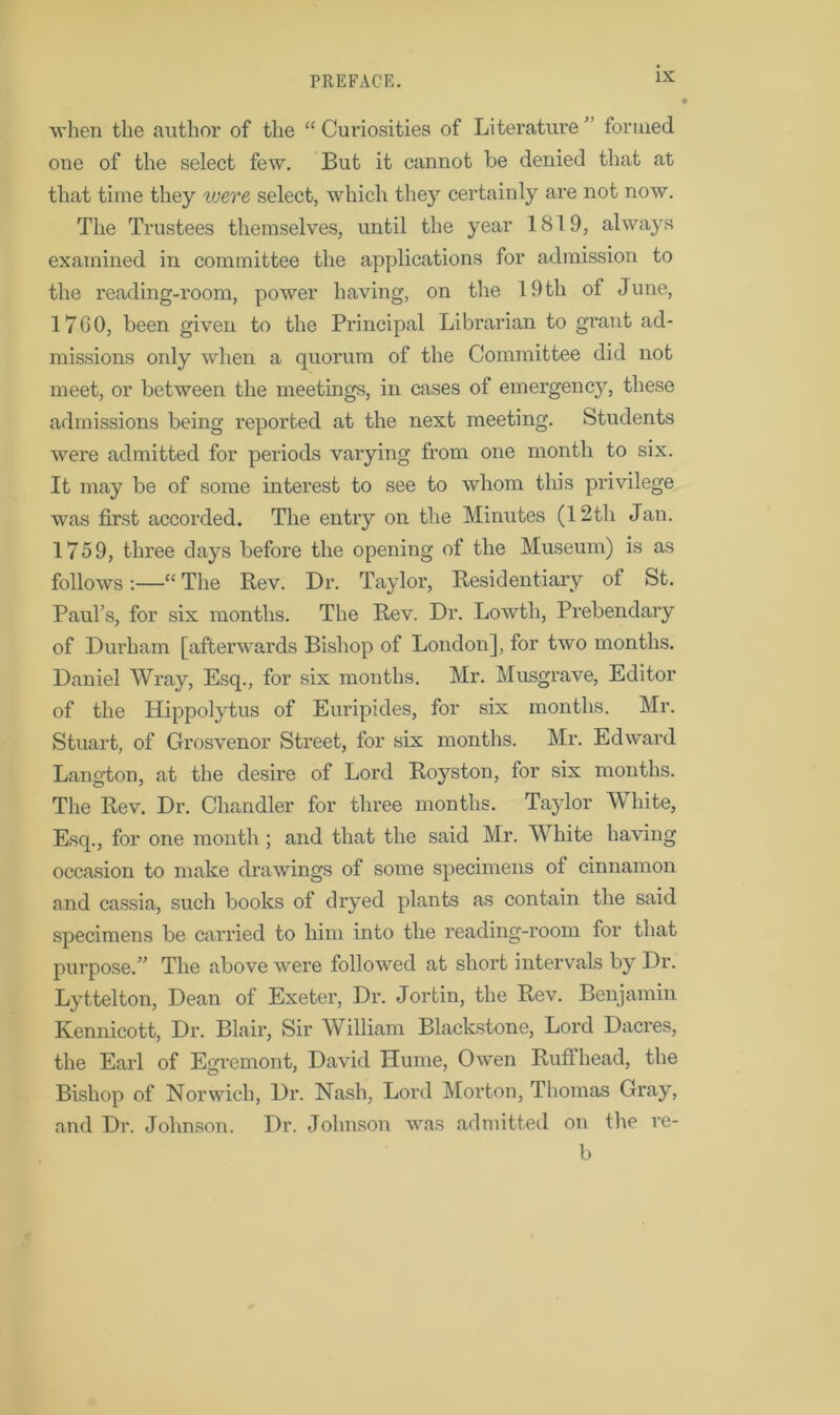 when the author of the “ Curiosities of Literature ” formed one of the select few. But it cannot be denied that at that time they ivere select, which they certainly are not now. The Trustees themselves, until the year 1819, always examined in committee the applications for admission to the reading-room, power having, on the 19 th of June, 1700, been given to the Principal Librarian to grant ad- missions only when a quorum of the Committee did not meet, or between the meetings, in cases of emergency, these admissions being reported at the next meeting. Students were admitted for periods varying from one month to six. It may be of some interest to see to whom this privilege was first accorded. The entry on the Minutes (12th Jan. 1759, three clays before the opening of the Museum) is as follows:—“ The Rev. Dr. Taylor, Residentiary of St. Paul’s, for six months. The Rev. Dr. Lowth, Prebendary of Durham [afterwards Bishop of London], for two months. Daniel Wray, Esq., for six months. Mr. Musgrave, Editor of the Hippolytus of Euripides, for six months. Mr. Stuart, of Grosvenor Street, for six months. Mr. Edward Langton, at the desire of Lord Royston, for six months. The Rev. Dr. Chandler for three months. Taylor White, Esq., for one month; and that the said Mr. White having occasion to make drawings of some specimens of cinnamon and cassia, such books of dryed plants as contain the said specimens be carried to him into the reading-room for that purpose.” The above were followed at short intervals by Dr. Lyttelton, Dean of Exeter, Dr. Jortin, the Rev. Benjamin Kennicott, Dr. Blair, Sir William Blackstone, Lord Dacres, the Earl of Egremont, David Hume, Owen Ruffhead, the Bishop of Norwich, Dr. Nash, Lord Morton, Thomas Gray, and Dr. Johnson. Dr. Johnson was admitted on the re-