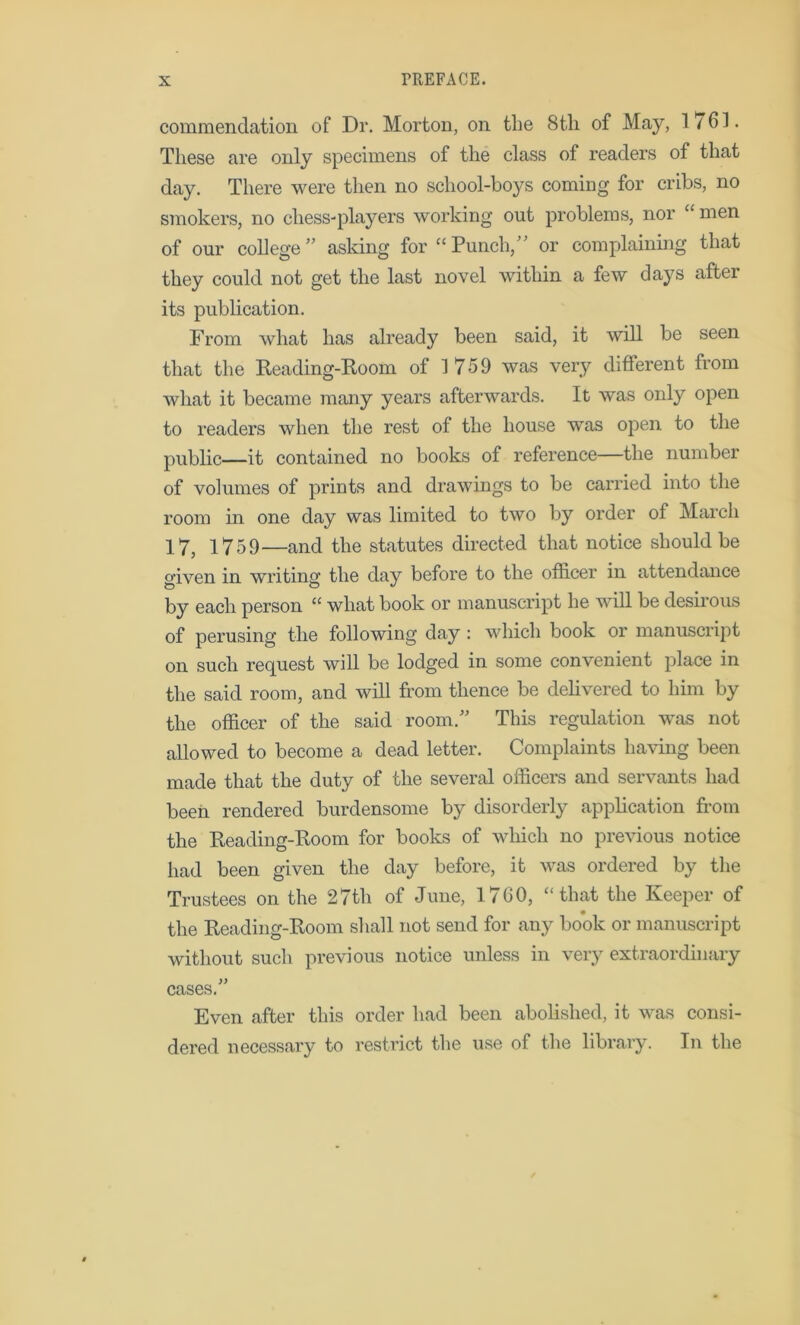 commendation of Dr. Morton, on the 8 th of May, 1761. These are only specimens of the class of readers of that day. There were then no school-boys coming for cribs, no smokers, no chess-players working out problems, nor “ men of our college'’ asking for “Punch, or complaining that they could not get the last novel within a few days after its publication. From what has already been said, it will be seen that the Reading-Room of 1759 was very different from what it became many years afterwards. It was only open to readers when the rest of the house was open to the public—it contained no books of reference—the number of volumes of prints and drawings to be carried into the room in one day was limited to two by order of March 17, 1759—and the statutes directed that notice should be given in writing the day before to the officer in attendance by each person “ what book or manuscript he will be desirous of perusing the following day : which book or manuscript on such request will be lodged in some convenient place in the said room, and will from thence be delivered to him by the officer of the said room. This regulation was not allowed to become a dead letter. Complaints having been made that the duty of the several officers and servants had been rendered burdensome by disorderly application from the Reading-Room for books of which no previous notice had been given the day before, it was ordered by the Trustees on the 27th of June, 1760, “that the Keeper of the Reading-Room shall not send for any book or manuscript without such previous notice unless in very extraordinary cases. Even after this order had been abolished, it was consi- dered necessary to restrict the use of the library. In the