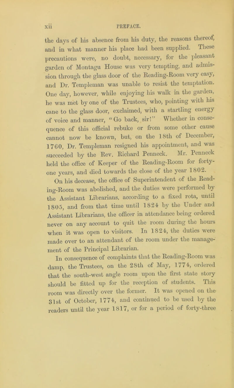 the days of his absence from his duty, the reasons thereof, and in what manner his place had been supplied. These precautions were, no doubt, necessary, for the pleasant garden of Montagu House was very tempting, and admis- sion through the glass door of the Reading-Room very easy, and Dr. Temple man was unable to resist the temptation. One day, however, while enjoying his walk in the garden, he was met by one of the Trustees, who, pointing with Ins cane to the glass door, exclaimed, with a startling eneigy of voice and manner, “Go back, sir!” Whether in conse- quence of this official rebuke or from some other cause cannot now be known, but, on the 18th of Decembei, 17G0, Dr. Templernan resigned his appointment, and was succeeded by the Rev. Richard Penneck. Mr. Penneck held the office of Keeper of the Reading-Room for forty- one years, and died towards the close of the year 1802. On his decease, the office of Superintendent of the Read- ing-Room was abolished, and the duties were perfoimed by the Assistant Librarians, according to a fixed rota, until 1805, and from that time until 1824 by the Under and Assistant Librarians, the officer in attendance being ordered never on any account to quit the loom duimg the liouis when it was open to visitors. In 1824, the duties were made over to an attendant of the room under the manage- ment of the Principal Librarian. In consequence of complaints that the Reading-Room was damp, the Trustees, on the 28th of May, 1774, ordered that the south-west angle room upon the first state story should be fitted up for the reception of students. This room was directly over the former. It was opened on the 31st of October, 1774, and continued to be used by the readers until the year 1817, or for a period of forty-three