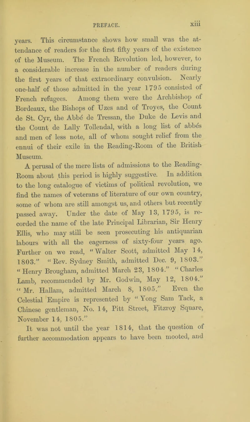 years. This circumstance shows how small was the at- tendance of readers for the first fifty years of the existence of the Museum. The French Revolution led, however, to a considerable increase in the number of readers during the first years of that extraordinary convulsion. Nearly one-half of those admitted in the year 1795 consisted of French refugees. Among them were the Archbishop of Bordeaux, the Bishops of TJzes and of Troyes, the Count de St. Cyr, the Abbd de Tressan, the Duke de Levis and the Count de Lally Tollendal, with a long list of abbds and men of less note, all of whom sought relief from the ennui of their exile in the Reading-Room of the British Museum. A perusal of the mere lists of admissions to the Reading- Room about this period is highly suggestive. In addition to the long catalogue of victims of political revolution, we find the names of veterans of literature of our own country, some of whom are still amongst us, and others but recently passed away. Under the date of May 13, 1/95, is re- corded the name of the late Principal Librarian, Sir Henry Ellis, who may still be seen prosecuting his antiquarian labours with all the eagerness of sixty-four years ago. Further on we read, “ Walter Scott, admitted May 1 4, 1803.” “Rev. Sydney Smith, admitted Dec. 9, 1803.” “Henry Brougham, admitted March 23, 1804.” “Charles Lamb, recommended by Mr. Godwin, May 12, 1804. “ Mr. Hallam, admitted March 8, 1805.” Even the Celestial Empire is represented by “ Yong Sam Tack, a Chinese gentleman, No. 14, Pitt Street, litzroy Square, November 14, 1805.” It was not until the year 1814, that the question of further accommodation appears to have been mooted, and
