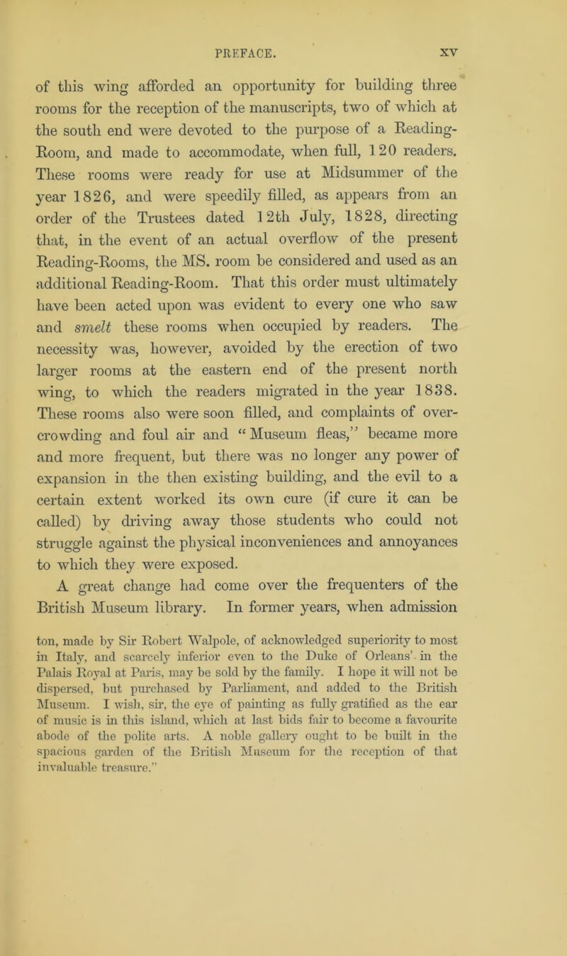 of this wing afforded an opportunity for building three rooms for the reception of the manuscripts, two of which at the south end were devoted to the purpose of a Reading- Room, and made to accommodate, when full, 120 readers. These rooms were ready for use at Midsummer of the year 1826, and were speedily filled, as appears from an order of the Trustees dated 12th July, 1828, directing that, in the event of an actual overflow of the present Reading-Rooms, the MS. room be considered and used as an additional Reading-Room. That this order must ultimately have been acted upon was evident to every one who saw and smelt these rooms when occupied by readers. The necessity was, however, avoided by the erection of two larger rooms at the eastern end of the present north wing, to which the readers migrated in the year 1838. These rooms also were soon filled, and complaints of over- crowding and foul air and “Museum fleas,’' became more and more frequent, but there was no longer any power of expansion in the then existing building, and the evil to a certain extent worked its own cure (if cure it can be called) by chiving away those students who could not struggle against the physical inconveniences and annoyances to which they were exposed. A great change had come over the frequenters of the British Museum library. In former years, when admission ton, made by Sir Robert Walpole, of acknowledged superiority to most in Italy, and scarcely inferior even to the Duke of Orleans’ in the Palais Royal at Paris, may be sold by the family. I hope it will not be dispersed, but purchased by Parliament, and added to the British Museum. I wish, sir, the eye of painting as fully gratified as the ear of music is in tliis island, wliich at last bids fair to become a favourite abode of the polite arts. A noble gallery ought to be built in the spacious garden of the British Museum for the reception of that invaluable treasure.”