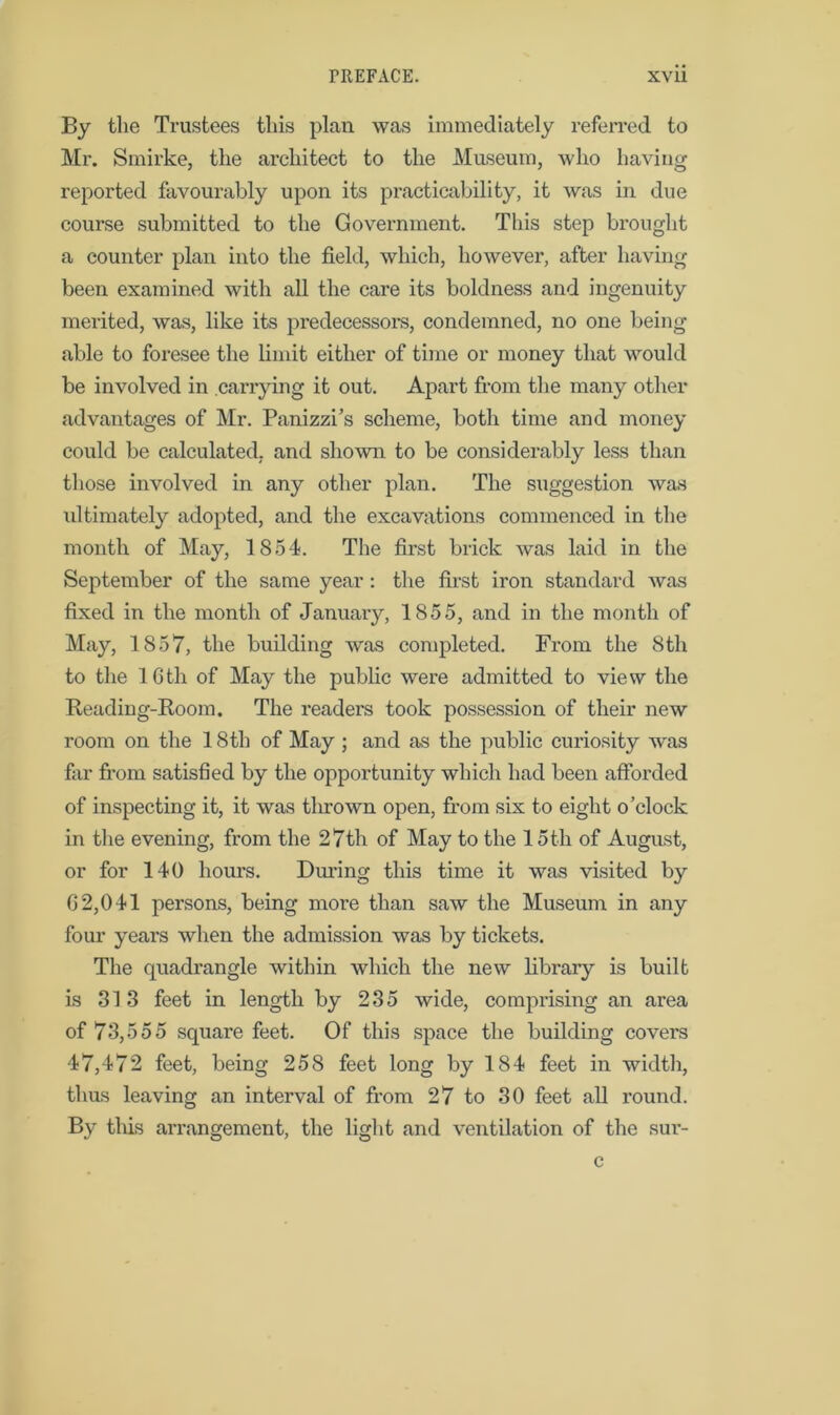 By the Trustees this plan was immediately referred to Mr. Smirke, the architect to the Museum, who having reported favourably upon its practicability, it was in due course submitted to the Government. This step brought a counter plan into the field, which, however, after having been examined with all the care its boldness and ingenuity merited, was, like its predecessors, condemned, no one being able to foresee the limit either of time or money that would be involved in carrying it out. Apart from the many other advantages of Mr. Panizzi’s scheme, both time and money could be calculated, and shown to be considerably less than those involved in any other plan. The suggestion was ultimately adopted, and the excavations commenced in the month of May, 1854. The first brick was laid in the September of the same year : the first iron standard was fixed in the month of January, 1855, and in the month of May, 1857, the building was completed. From the 8th to the 16th of May the public were admitted to view the Reading-Room. The readers took possession of their new room on the 18th of May ; and as the public curiosity was firr from satisfied by the opportunity which had been afforded of inspecting it, it was tlirown open, from six to eight o’clock in the evening, from the 27th of May to the 15th of August, or for 140 hours. During this time it was visited by 62,041 persons, being more than saw the Museum in any four years when the admission was by tickets. The quadrangle within which the new library is built is 313 feet in length by 235 wide, comprising an area of 73,555 square feet. Of this space the building covers 47,472 feet, being 258 feet long by 184 feet in width, thus leaving an interval of from 27 to 30 feet all round. By this arrangement, the light and ventilation of the sur- c