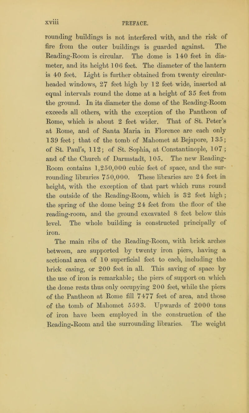 rounding buildings is not interfered with, and the risk of fire from the outer buildings is guarded against. The Reading-Room is circular. The dome is 140 feet in dia- meter, and its height 106 feet. The diameter of the lantern is 40 feet. Light is further obtained from twenty circular- headed windows, 27 feet high by 1 2 feet wide, inserted at equal intervals round the dome at a height of 35 feet from the ground. In its diameter the dome of the Reading-Room exceeds all others, with the exception of the Pantheon of Rome, which is about 2 feet wider. That of St. Peter’s at Rome, and of Santa Maria in Florence are each only 139 feet; that of the tomb of Mahomet at Bejapore, 135; of St. Paid’s, 112; of St. Sophia, at Constantinople, 107; and of the Church of Darmstadt, 105. The new Reading- Room contains 1,250,000 cubic feet of space, and the sur- rounding libraries 750,000. These libraries are 24 feet in height, with the exception of that part which runs round the outside of the Reading-Room, which is 32 feet high ; the spring of the dome being 24 feet from the floor of the reading-room, and the ground excavated 8 feet below this level. The whole building is constructed principally of iron. The main ribs of the Reading-Room, with brick arches between, are supported by twenty iron piers, having a sectional area of 10 superficial feet to each, including the brick casing, or 200 feet in all. This saving of space by the use of iron is remarkable; the piers of support on which the dome rests thus only occupying 200 feet, while the piers of the Pantheon at Rome fill 7477 feet of area, and those of the tomb of Mahomet 5593. Upwards of 2000 tons of iron have been employed in the construction of the Reading-Room and the surrounding libraries. The weight