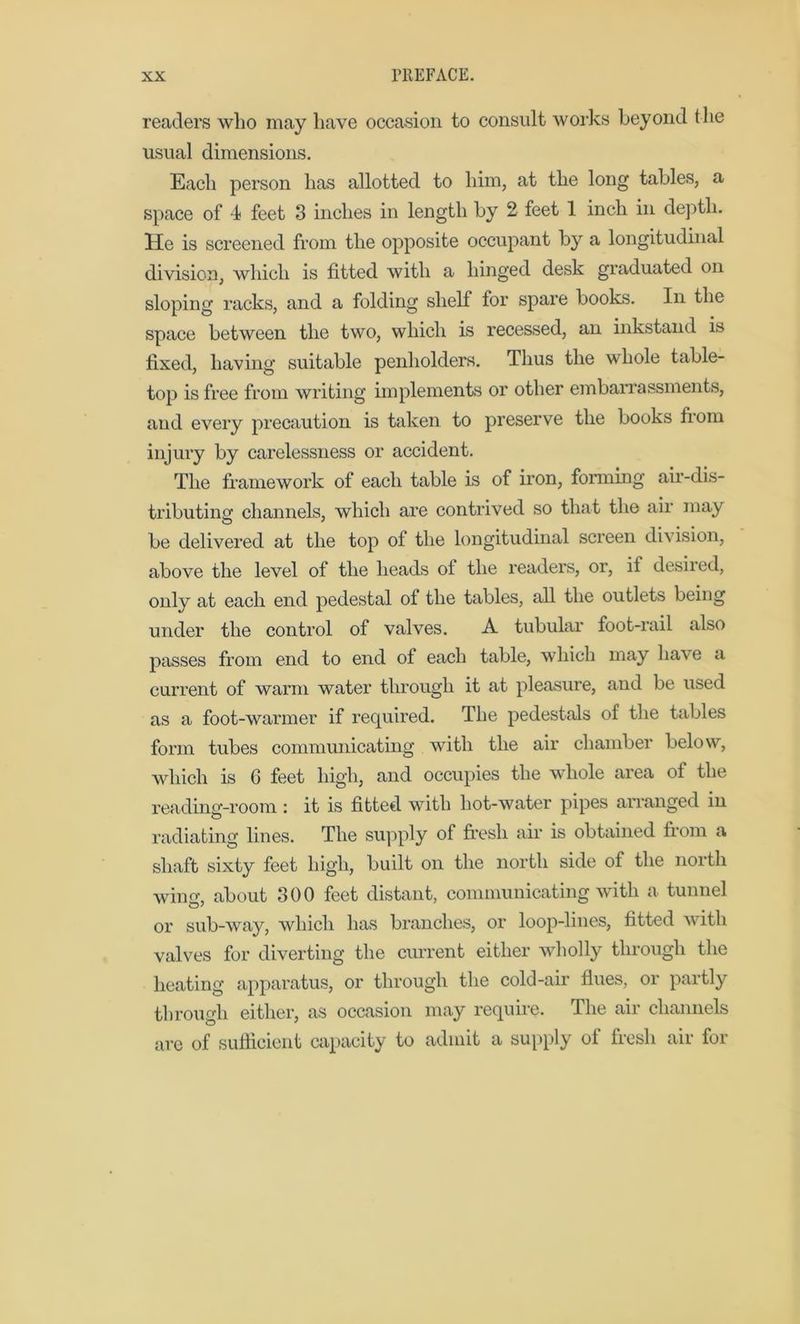 readers who may have occasion to consult works beyond the usual dimensions. Each person has allotted to him, at the long tables, a space of 4 feet 3 inches in length by 2 feet 1 inch in depth. He is screened from the opposite occupant by a longitudinal division, which is fitted with a hinged desk graduated on sloping racks, and a folding shelf for spare books. In the space between the two, which is recessed, an inkstand is fixed, having suitable penholders. Thus the whole table- top is free from writing implements or other embarrassments, and every precaution is taken to preserve the books from injury by carelessness or accident. The framework of each table is of iron, forming air-dis- tributing channels, which are contrived so that the air may be delivered at the top of the longitudinal screen division, above the level of the heads of the readers, or, if desired, only at each end pedestal of the tables, all the outlets being under the control of valves. A tubular foot-rail also passes from end to end of each table, which may have a current of warm water through it at pleasure, and be used as a foot-warmer if required. The pedestals of the tables form tubes communicating with the air chamber below, which is G feet high, and occupies the whole area of the reading-room: it is fitted with hot-water pipes arranged in radiating lines. The supply of fresh air is obtained from a shaft sixty feet high, built on the north side of the north wing, about 300 feet distant, communicating with a tunnel or sub-way, which has branches, or loop-lines, fitted with valves for diverting the current either wholly through the heating apparatus, or through the cold-air flues, or partly through either, as occasion may require. The air channels are of sufficient capacity to admit a supply of fresh air for