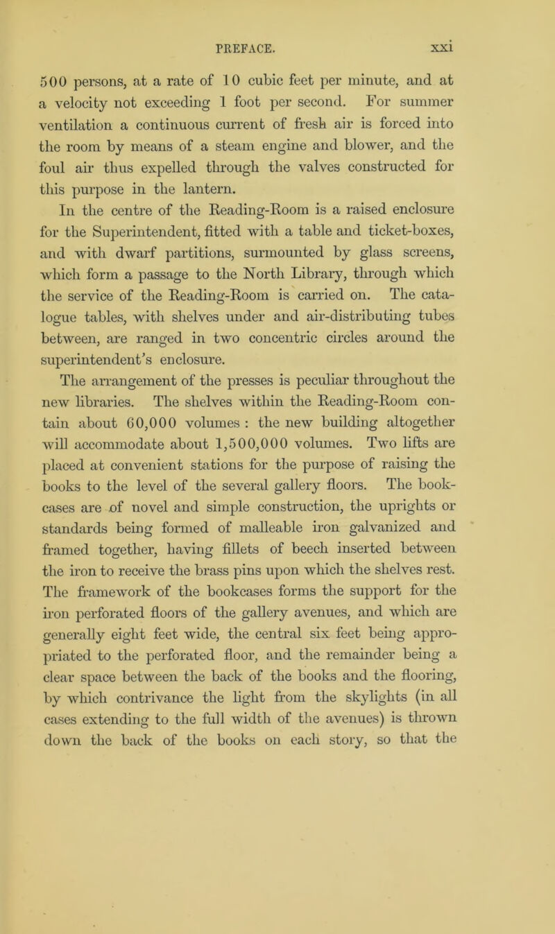 500 persons, at a rate of 10 cubic feet per minute, and at a velocity not exceeding 1 foot per second. For summer ventilation a continuous current of fresh air is forced into the room by means of a steam engine and blower, and the foul air thus expelled through the valves constructed for this purpose in the lantern. In the centre of the Reading-Room is a raised enclosure for the Superintendent, fitted with a table and ticket-boxes, and with dwarf partitions, surmounted by glass screens, which form a passage to the North Library, through which the service of the Reading-Room is carried on. The cata- logue tables, with shelves under and air-distributing tubes between, are ranged in two concentric circles around the superintendent’s enclosure. The arrangement of the presses is peculiar throughout the new libraries. The shelves within the Reading-Room con- tain about G0,000 volumes : the new building altogether will accommodate about 1,500,000 volumes. Two lifts are placed at convenient stations for the purpose of raising the books to the level of the several gallery floors. The book- cases are of novel and simple construction, the uprights or standards being formed of malleable iron galvanized and framed together, having fillets of beech inserted between the iron to receive the brass pins upon which the shelves rest. The framework of the bookcases forms the support for the iron perforated floors of the gallery avenues, and which are generally eight feet wide, the central six feet being appro- priated to the perforated floor, and the remainder being a clear space between the back of the books and the flooring, by which contrivance the light from the skylights (in all cases extending to the full width of the avenues) is thrown down the back of the books on each story, so that the
