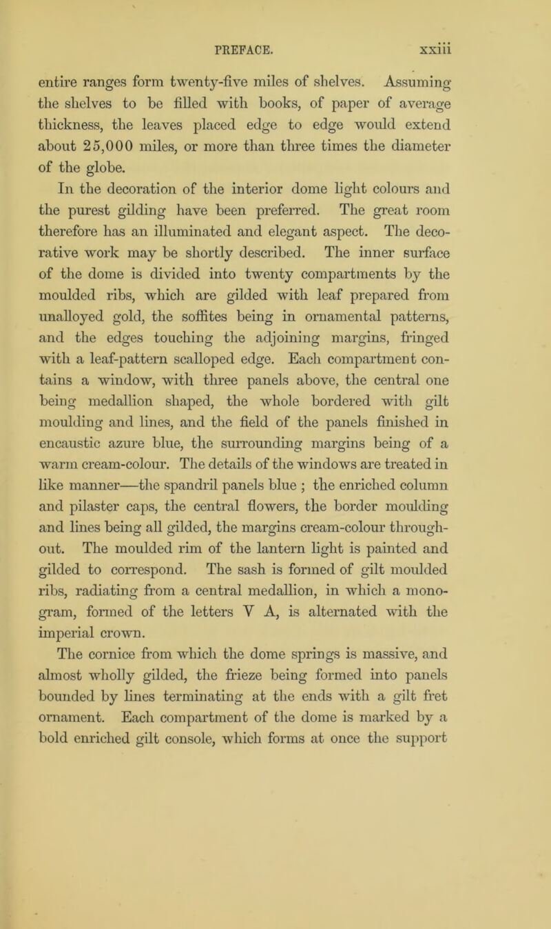 entire ranges form twenty-five miles of shelves. Assuming the shelves to be tilled with books, of paper of average thickness, the leaves placed edge to edge would extend about 25,000 miles, or more than three times the diameter of the globe. In the decoration of the interior dome light colours and the purest gilding have been preferred. The great room therefore has an illuminated and elegant aspect. The deco- rative work may be shortly described. The inner surface of the dome is divided into twenty compartments by the moulded ribs, which are gilded with leaf prepared from unalloyed gold, the soffites being in ornamental patterns, and the edges touching the adjoining margins, fringed with a leaf-pattern scalloped edge. Each compartment con- tains a window, with three panels above, the central one being medallion shaped, the whole bordered with gilt moulding and lines, and the field of the panels finished in encaustic azure blue, the surrounding margins being of a warm cream-colour. The details of the windows are treated in like manner—the spandril panels blue ; the enriched column and pilaster caps, the central flowers, the border moulding and lines being all gilded, the margins cream-colour through- out. The moulded rim of the lantern light is painted and gilded to correspond. The sash is formed of gilt moulded ribs, radiating from a central medallion, in which a mono- gram, formed of the letters Y A, is alternated with the imperial crown. The cornice from which the dome springs is massive, and almost wholly gilded, the frieze being formed into panels bounded by lines terminating at the ends with a gilt fret ornament. Each compartment of the dome is marked by a bold enriched gilt console, which forms at once the support