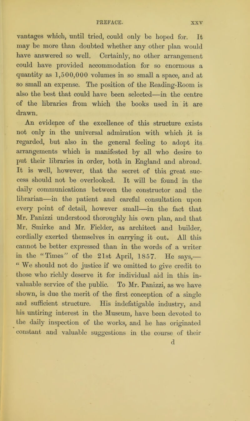 vantages which, until tried, could only be hoped for. It may be more than doubted whether any other plan would have answered so well. Certainly, no other arrangement could have provided accommodation for so enormous a quantity as 1,500,000 volumes in so small a space, and at so small an expense. The position of the Reading-Room is also the best that could have been selected—in the centre of the libraries from which the books used in it are drawn. An evidence of the excellence of this structure exists not only in the universal admiration with which it is regarded, but also in the general feeling to adopt its arrangements which is manifested by all who desire to put their libraries in order, both in England and abroad. It is well, however, that the secret of this great suc- cess should not be overlooked. It will be found in the daily communications between the constructor and the librarian—in the patient and careful consultation upon eveiy point of detail, however small—in the fact that Mr. Panizzi understood thoroughly his own plan, and that Mr. Smirke and Mr. Fielder, as architect and builder, cordially exerted themselves in carrying it out. All this cannot be better expressed than in the words of a writer in the “Times” of the 21st April, 1857. He says,— “ We should not do justice if we omitted to give credit to those who richly deserve it for individual aid in this in- valuable service of the public. To Mr. Panizzi, as we have shown, is due the merit of the first conception of a single and sufficient structure. His indefatigable industry, and his untiring interest in the Museum, have been devoted to the daily inspection of the works, and he has originated constant and valuable suggestions in the course of their d