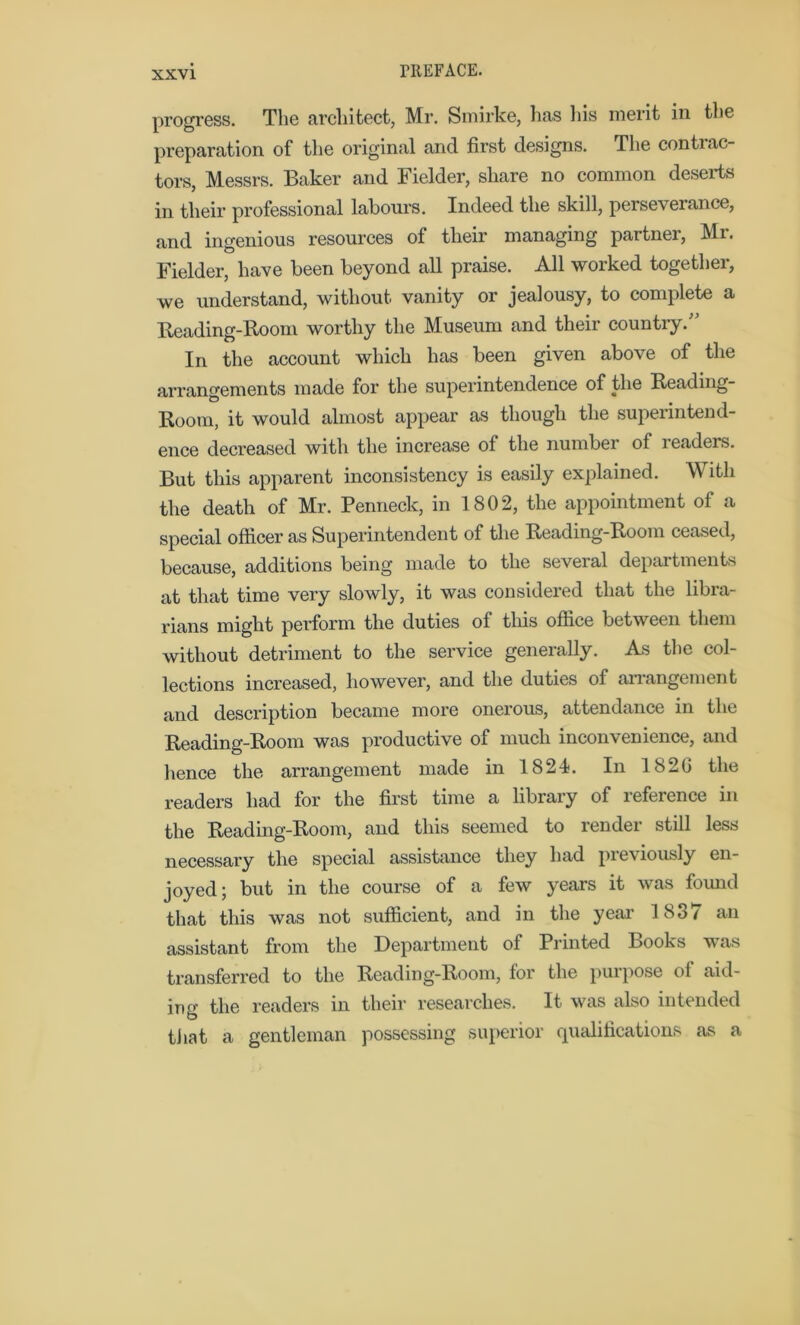 progress. The architect, Mr. Smirke, has his merit in the preparation of the original and first designs. The conti ac- tors, Messrs. Baker and Fielder, share no common deserts in their professional labours. Indeed the skill, perseverance, and ingenious resources of their managing partner, Mr. Fielder, have been beyond all praise. All worked together, we understand, without vanity or jealousy, to complete a Reading-Room worthy the Museum and their country.” In the account which has been given above of the arrangements made for the superintendence of the Reading- Room, it would almost appear as though the superintend- ence decreased with the increase of the number of readers. But this apparent inconsistency is easily explained. With the death of Mr. Penneck, in 1802, the appointment of a special officer as Superintendent of the Reading-Room ceased, because, additions being made to the several departments at that time very slowly, it was considered that the libra- rians might perform the duties of this office between them without detriment to the service generally. As the col- lections increased, however, and the duties of arrangement and description became more onerous, attendance in the Reading-Room was productive of much inconvenience, and hence the arrangement made in 1824. In 1820 the readers had for the first time a library of reference in the Reading-Room, and this seemed to render still less necessary the special assistance they had previously en- joyed; but in the course of a few years it was found that this was not sufficient, and in the year 1837 an assistant from the Department of Printed Books was transferred to the Reading-Room, for the purpose of aid- ing the readers in their researches. It was also intended that & gentleman possessing superior qualifications as a