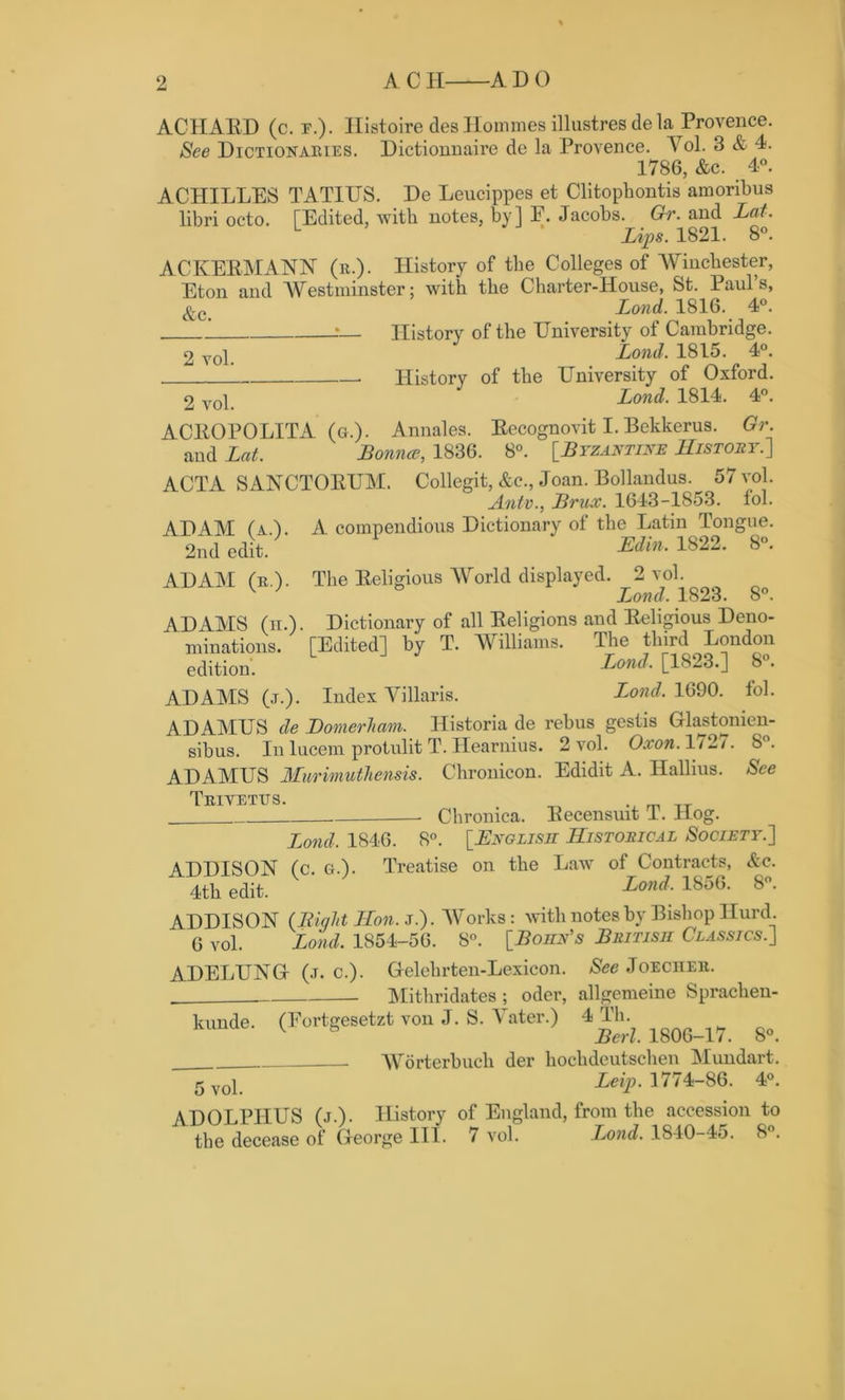 ACIIAED (c. f.). Ilistoire cles Homines illustresdela Provence. See Dictionaries. Dictionnaire de la Provence. V ol. 3 & 4. 1786, &c. 4°. ACHILLES TATIUS. De Leucippes et Clitophontis amoribus libri octo. [Edited, with notes, by] P. Jacobs. Gr. and Lot. L Lips. 1821. 8°. ACKEBMANN (r.). History of the Colleges of Winchester, Eton and Westminster: with the Charter-House, St. Paul’s, &c Lond. 1816. 4°. .*— History of the University of Cambridge. 2voi. Lond. 1815. 4°. History of the University of Oxford. 2 voi. Lond. 1814. 4°. ACEOPOLITA (g.). Annales. Eecognovit I. Bekkerus. Gr. and Lot. Bounce, 1836. 8°. [.Byzantine History.] ACTA SANCTOEUM. Collegit, &c., Joan. Bollandus. 57 vol. Ante., Brux. 1643-1853. fol. A compendious Dictionary of the Latin Tongue. Ed in. 1822. 8°. The Eeligious World displayed. 2 vol. ° Lond. 1823. 8°. Dictionary of all Eeligions and Eeligious Deno- [Editedl by T. Williams. The third London L J Lond, [1823.] 8°. Index Villaris. Lond. 1690. fol. ADAMUS de Bonierham. Historia de rebus gestis Glastonien- sibus. Inlucem protulitT.Hearnius. 2vol. Oxon. 1727. 8°. ADAMUS Murimuthensis. Chronicon. Edidit A. Hallius. See Triyetits. - Chronica. Eecensuit T. Hog. Lond, 1846. 8°. [English Historical Society.] ADDISON (c. g.). Treatise on the Law of Contracts, Ac. 4th edit. Lond, 1856. 8°. ADDISON (Bight Hon. j.). Works: with notes by Bishop Hurd. 6 vol. Lond. 1854-56. 8°. [Bohr's British Classics.] ADAM (a.). 2nd edit. ADAM (r). ADAMS (n.), niinations. edition. ADAMS (j.). ADELUNG kunde. (1 5 vol. (j. c.). Gelehrten-Lexicon. See Joecher. Mithridates ; oder, allgemeine Spraclien- <ortgesetzt von J. S. Yater.) 4 Th. Berl. 1806-17. 8°. Worterbuch der hochdeutschen Mundart. Leip. 1774-86. 4°. ADOLPHUS (j.). History the decease of George III. of England, from the accession to 7 vol. .Lond. 1840-45. 8°.