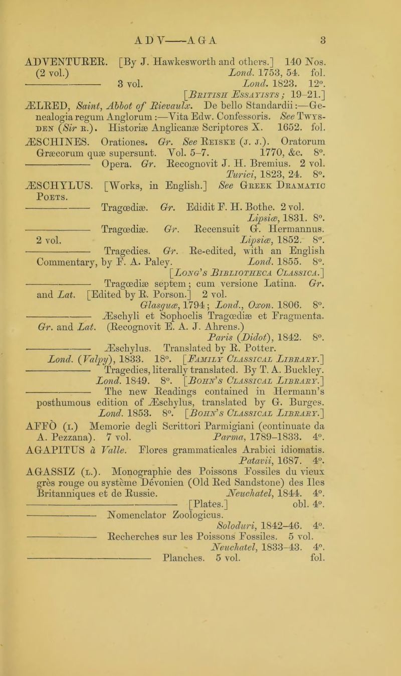 ADVENTURER. [By J. Hawkesworth and others.] 140 Nos. (2 yoI.) Lond. 1753, 54. fol. 3 vol. Lond. 1823. 12°. [Bbitish Ess a yists ; 19-21. ] AULRED, Saint, Abbot of Bievaulx. De bello Standardii:—Ge- nealogia regum Anglorum:—Vita Edw. Confessoris. See Twys- den (Sir e.). Historize Anglicanse Scriptores X. 1652. fol. AESCHINES. Orationes. Gr. See Reiske (j. j.). Oratorum Grsecorum quse supersunt. Yol. 5-7. 1770, &c. 8°. Opera. Gr. Recognovit J. H. Bremius. 2 vol. Turici, 1823, 24. 8°. AESCHYLUS. [Works, in English.] See Geeek Deamatic Poets. Tragoediae. Gr. Edidit E. H. Bothe. 2 vol. Lipsice, 1831. 8°. Tragoediae. Gr. Recensuit G. Hermannus. 2 vol. Lipsice, 1852. 8°. Tragedies. Gr. Re-edited, with an English Commentary, by E. A. Paley. Lond. 1855. 8°. (Long's Bibliotheca Classica.] Tragoediae septem; cum versione Latina. Gr. and Lat. [Edited by R. Porson.] 2 vol. Glasguce, 1794 ; Lond., Oxon. 1806. 8°. A^schyli et Sophoclis Tragoediae et Eragmenta. Gr. and Lat. (Recognovit E. A. J. Ahrens.) Paris (Didot), 1842. 8°. • Aeschylus. Translated by R. Potter. Lond. (Valpy), 1833. 18°. [Family Classical Libbaby.] Tragedies, literally translated. By T. A. Buckley. Lond. 1849. 8°. [Bohn's Classlcal Libbaby.'] The new Readings contained in Hermann’s posthumous edition of AEschylus, translated by G. Burges. Lond. 1853. 8°. [Bohn's Classical Libbaby.] AFEO (i.) Memorie degli Scrittori Parmigiani (continuate da A. Pezzana). 7 vol. Parma, 1789-1833. 4°. AGAPITUS a Valle. Elores grammaticales Arabici idiomatis. Patavii, 1687. 4°. AGASSIZ (l.). Monographie des Poissons Eossiles du vieux gres rouge ou systeme Devonien (Old Red Sandstone) des lies Britanniques et de Russie. Neucliatel, 1844. 4°. [Plates.] obi. 4°. Nomenclator Zoologicus. Soloduri, 1842-46. 4°. Recherches sur les Poissons Eossiles. 5 vol. Neucliatel, 1833-43. 4°. Planches. 5 vol. fol.