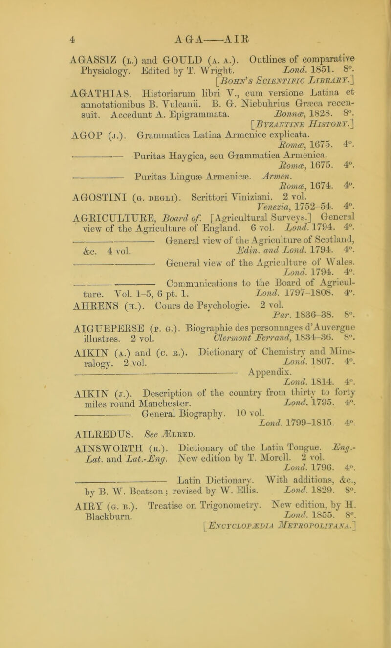 AGASSIZ (l.) and GOULD (a. a.). Outlines of comparative Physiology. Edited by T. Wright. Lond. 1851. 8°. [Bohn's Scientific Lief art.'] AGATHIAS. Historiarum libri V., cum versione Latina et annotationibus 13. Yulcanii. B. G. Niebuhrius Grseca recen- suit. Accedunt A. Epigrammata. Bounce, 1828. 8°. [Byzantine History.'] AGOP (j.). Grammatica Latina Armenice explicata. Pomce, 1675. 4°. • — Puritas Haygica, seu Grammatica Armenica. jRomes, 1675. 4°. • Puritas Linguae Armenicae. Armen. Homes, 1674. 4°. AGOSTINI (g. oegli). Scrittori Auniziani. 2 vol. Venezia, 1752-54. 4°. AGRICULTURE, Board of. [Agricultural Surveys.] General view of the Agriculture of England. 6 vol. Lond. 1794. 4°. General view of the Agriculture of Scotland, &c. 4 vol. Edin. and Lond. 1794. 4°. General view of the Agriculture of A Vales. Lond, 1794. 4°. Communications to the Board of Agricul- ture. Yol. 1-5, 6 pt. 1. Lond. 1797-1808. 4°. AHRENS (h.). Cours de Psychologic. 2 vol. Par. 1836-3S. 8°. AIGUEPERSE (r. g.). Biographie des personnages d’Auvergne illustres. 2 vol. Clermont Ferrand, 1834-36. 8°. AIKIN (a.) and (c. R.). Dictionary of Chemistry and Mine- ralogy. 2 vol. Lond. 180/. 4°. Appendix. Lond, 1814. 4°. AIKIN (j.). Description of the country from thirty to forty miles round Manchester. Lond, 1795. 4°. General Biography. 10 vol. Lond. 1799-1S15. 4°. AILREDUS. See .Elred. AINSWORTH (r.). Dictionary of the Latin Tongue. Eng.- Lat. and Lat.-Eng. New edition by T. Morell. 2 vol. Lond. 1796. 4°. Latin Dictionary. AArith additions, &c., by B. AY Beatson; revised by AY Ellis. Lond. 1829. 8°. AIRY (g. b.). Treatise on Trigonometry. New edition, by IT. Blackburn. Lond. 1855. 8°. [ Encyclopaedia M e tr op o lit a na . ]