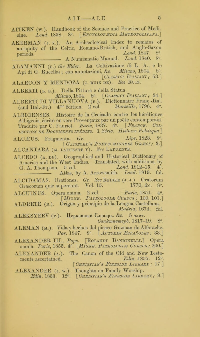 AITKEN (w.). Handbook of the Science and Practice of Medi- cine. Lond. 1858. 8°. [Encyclopaedia Me tr op out ay a . ] AKERMAN (j. y.). An Archaeological Index to remains of antiquity of the Celtic, Romano-British, and Anglo-Saxon periods. Lond. 1847. 8°. A Numismatic Manual. Lond. 1840. 8°. ALAMANNI (l.) the Elder. La Coltivazione di L. A., e le Api di G. Rucellai; con annotazioni, &c. Milano, 1804. 8°. [Classici Italiani; 53.} ALARCON Y MENDOZA (j. ruiz de). See Ruiz. ALBERTI (l. b.). Della Pittura e della Statua. Milano, 1804. 8°. [ Classici It a liani ; 34.] ALBERTI DI YILLANUOYA (f.). Dictionnaire Eramy-Ital. (and Ital.-Er.) 4me edition. 2 vol. Marseille, 179G. 4°. ALBIG-ENSES. Histoire de la Croisade contre les heretiques Alhigeois, ecrite en vers Provemjaux par un poete contemporain. Traduite par C. Eauriel. Paris, 1837. 4°. [France. Col- lection de Documents inedits. 1 Se'rie. Histoire Politique.'] ADC 7FJTS. Eragmenta. Gr. Lips. 1823. 8°. [Gaisford's Poetje minoues Gresci ; 3.] ALCANTARA (m. lafuente y). See Lafuente. ALCEDO (a. de). Geographical and Historical Dictionary of America and the West Indies. Translated, with additions, by G. A. Thompson. 5 vol. Lond. 1812-15. 4°. Atlas, by A. Arrowsmitli. Lond. 1819. fol. ALCIDAMAS. Orationes. Gr. See Reiske (j. j.) Oratoruin Graecorum quae supersunt. Yol. 15. 1770, &c. 8°. ALCUINLS. Opera omnia. 2 vol. Paris, 1851. 4°. [Mione. Pathologies Cues us ; 100, 101.] ALDRETE (b.). Origen y principio de la Lengua Castellana. Madrid, 1674. fol. ALEKSYEEY (p.). IJepKOBHbiH CaoBapb. &e. 5 nacT. Cankmnemepb. 1817-19. 8°. ALEMAN (m.). Yidayhecbos del picaro Guzman deAlfarache. Par. 1847. 8°. [Autores Espaxoles; 33.] ALEXANDER III., Pope. [Rolandi Bandinelei.] Opera omnia. Paris, 1855. 4°. [Migne. Pathologies Cursus; 200.] ALEXANDER (a.). The Canon of the Old and New Testa- ments ascertained. Edin. 1855. 12°. [Christian's Fireside Library; 17.] ALEXANDER (j. w.). Thoughts on Eamily Worship. Edin. 1853. 12°. [Christian's Fireside Library; 9.]