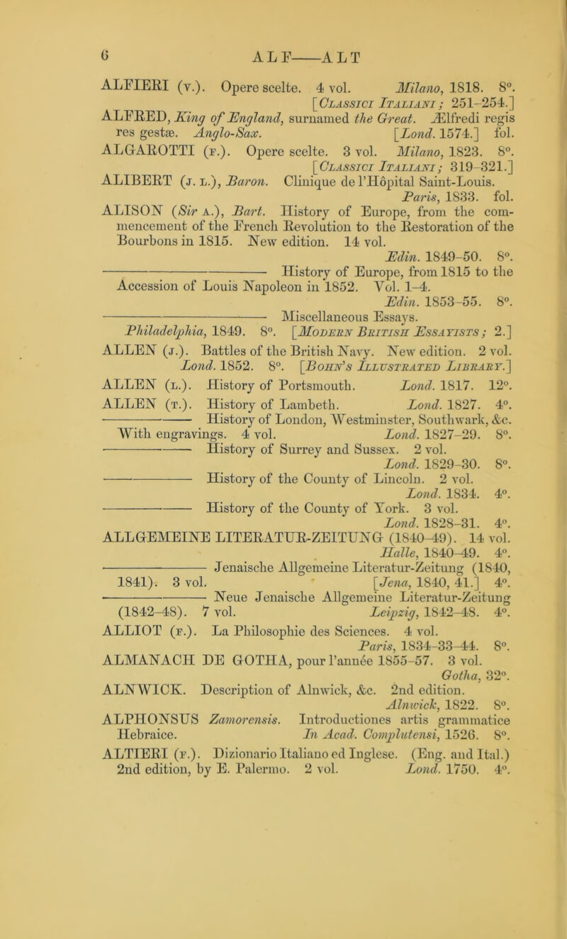 0 ALF ALT ALFIERI (y.). Opere scelte. 4 vol. Milano, 1818. 8°. [Classici Italiani; 251-254.] ALFRED, King of England, surnamed the Great. Aid Ire di regis res gestae. Anglo-Sax. [Bond. 1574.] fol. ALGAEOTTI (f.). Opere scelte. 8 vol. Milano, 1823. 8°. [Classici Italiani; 319-321.] ALIBERT (j. l.), Baron. Clinique del’Hopital Saint-Louis. Paris, 1833. fol. ALISON (Sir a.), Bart. History of Europe, from the com- mencement of the French Eevolution to the Restoration of the Bourbons in 1815. New edition. 14 vol. Edin. 1849-50. 8°. History of Europe, from 1815 to the Accession of Louis Napoleon in 1852. Vol. 1-4. Edin. 1853-55. 8°. Miscellaneous Essays. Philadelphia, 1849. 8°. [Modern British Essayists ; 2.] ALLEN (j.). Battles of the British Navy. New edition. 2 vol. Bond. 1852. 8°. [Bohn's Illustrated Library.'] ALLEN (l.). History of Portsmouth. Bond. 1817. 12°. ALLEN (t.). History of Lambeth. Bond. 1827. 4°. History of London, Westminster, Southwark, &c. With engravings. 4 vol. Bond. 1827-29. 8°. History of Surrey and Sussex. 2 vol. Bond. 1829-30. 8°. History of the County of Lincoln. 2 vol. Bond. 1S34. 4°. History of the County of York. 3 vol. Bond. 1828-31. 4°. ALLGEMEINE LITEEATUE-ZEITUNG (1840-49). 14 vol. Halle, 1840-49. 4°. Jenaische Allgemeine Literatur-Zeitung (1840, 1841). 3 vol. [Jena, 1840, 41.] 4°. Neue Jenaische Allgemeine Literatur-Zeitung (1842-48). 7 vol. Leipzig, 1842-48. 4°. ALLIOT (f.). La Philosophie des Sciences. 4 vol. Paris, 1834-33-44. 8°. ALMANACII DE GOTHA, pour l’annee 1855-57. 3 vol. Gotha, 32°. ALNWICK. Description of Alnwick, &c. 2nd edition. Alnwick, 1822. 8°. ALPITONSUS Zamorcnsis. Introductiones artis grammatice Hebraice. In Acad. Complutensi, 1526. 8°. ALTIEEI (f.). Dizionarioltalianoed Inglese. (Eng. andItal.)