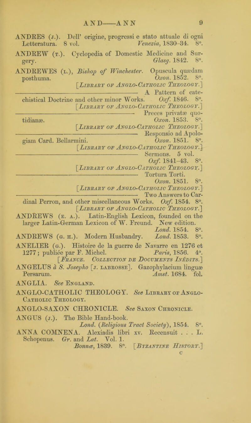 ANDRES (j.). Dell* origine, progressi e stato attuale di ogni Letteratura. 8 vol. Venezia, 1830-34. 8°. ANDREW (t.). Cyclopedia of Domestic Medicine and Sur- gery. Glasy. 1842. 8°. ANDREWES (l.), Bishop of Winchester. Opuscula quaedam postkuma. Oxon. 1852. 8°. [Library of Anglo-Catholic Theology.'] A Pattern of cate- chetical Doctrine and other minor Works. Oxf. 1846. 8°. [Library of Anglo-Catiiolic Theology.] Preces privatae quo- tidian®. Oxon. 1853. 8°. [Library of Anglo-Catholic Theology.] Responsio ad Apolo- giam Card. Bellarmini. Oxon. 1851. 8°. [Library of Anglo-Catholic Theology.] Sermons. 5 vol. Oxf 1841-43. 8°. [Library of Anglo-Catholic Theology.] Tortura Torti. Oxon. 1851. 8°. [Library of Anglo-Catholic Theology.] Two Answers to Car- dinal Perron, and other miscellaneous Works. Oxf 1854. 8°. [Library of Anglo-Catholic Theology.] ANDREWS (e. a.). Latin-English Lexicon, founded on the larger Latin-German Lexicon of W. Ereund. New edition. Bond. 1854. 8°. ANDREWS (g. h.). Modern Husbandry. Bond. 1853. 8°. ANELIER (g.). Histoire de la guerre de Navarre en 1276 et 1277 ; publiee par E. Michel. Paris, 1856. 4°. [France. Collection de Documents Inedits.] ANGELUS a S. Josepho [j. labrosse]. Gazophylacium linguae Persarum. Amst. 1684. fol. ANGLIA. See England. ANGLO-CATHOLIC THEOLOGY. See Library oe Anglo- Catholic Theology. ANGLO-SAXON CHRONICLE. See Saxon Chronicle. ANGUS (j.). The Bible Hand-book. Bond. (Religious Tract Society), 1854. 8°. ANNA COMNENA. Alexiadis libri xv. Recensuit . . . L. Schopenus. Gr. and Bat. Vol. 1. Bonnce, 1839. 8°. [Byzantine History.] c