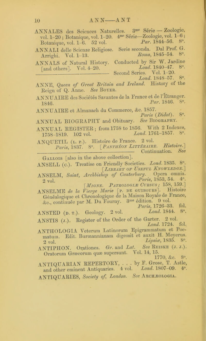 ANNALES cles Sciences Naturelles. 3me Serie — Zoologie, vol. 1-20 ; Botanique, vol. 1-20. 4me Serie—Zoologie, vol. 1-0 ; Botanique, vol. 1-0. 52 vol. Par. 1844-56. 8°. ANNALI delle Scienze Eeligiose. Serie seconda. Dal Prof. G. Arri adii. Yol. 1-13. Roma, 1845-54. 8°. O ANNALS of Natural History. Conducted by Sir AY. Jardine Tand others]. Yol. 4-20. Lond. 1840-47. 8°. Second Series. Arol. 1-20. Lond. 1848-57. 8°. ANNE, Queen of Great Britain and Ireland. History of the Eeign of Q. Anne. See Boyer. ANNUAIEE des Societes Savantes de la Erance et de PEtranger. 1846. Par. 1S46. 8°. ANNUAIEE et Almanach du Commerce, &c. 1S57. Paris (Didot). 8°. ANNUAL BIOGEAPHY and Obituary. See Biography. ANNUAL EEGISTEE ; from 1758 to 1856. With 2 Indexes, 1758-1819. 102 vol. Lond. 1701-1857. 8°. ANQUETIL (l. r.). Histoire de Erance. 2 vol. Paris, 1837. S°. [Pantheon Litteraire. Histoire.] Continuation. See Gallois [also in the above collection]. ANSELL (c.). Treatise on Eriendly Societies. Lond. 1835. 8°. [Library of Useful Knowledge.] ANSELM, Saint, Archbishop of Canterbury. Opera omnia. 2 yol. Paris, 1853, 54. 4°. [Migne. Patrologijs Cursus ; 158,159.] ANSELME de la Vierge Marie [p. be guibottrs]. Histoire Genealogique et Chronologique de la Maison Roy ale de Erance, &c., continuee par M. Du Eourny. 3me edition. 9 vol. Paris, 1726-33. fol. ANSTED (d. t.). Geology. 2 vol. Lond. 1844. 8°. ANSTIS (j.L Eegister of the Order of the Garter. 2 vol. W ° Lond. 1724. fol. ANTHOLOGIA Yeterum Latinorum Epigrammatum et Poe- matum. Edit. Burmannianam digessit et auxit H. Meyerus. 2 vol Lipsice, 1835. 8°. ANTIPHON. Oratkmes. Gr. and Lot. See Eeiske (j. j.). Oratorum Grrecorum qua; supersunt. A ol. 14, 15. 1770, &c. 8°. ANTIQUAEIAN EEPEETOEY, ... by E. Grose,^T. Astle, and other eminent Antiquaries. 4 vol. Lond. 180/-09. 4°. ANTIQUABIES, Society of, London. See Archjjologia.