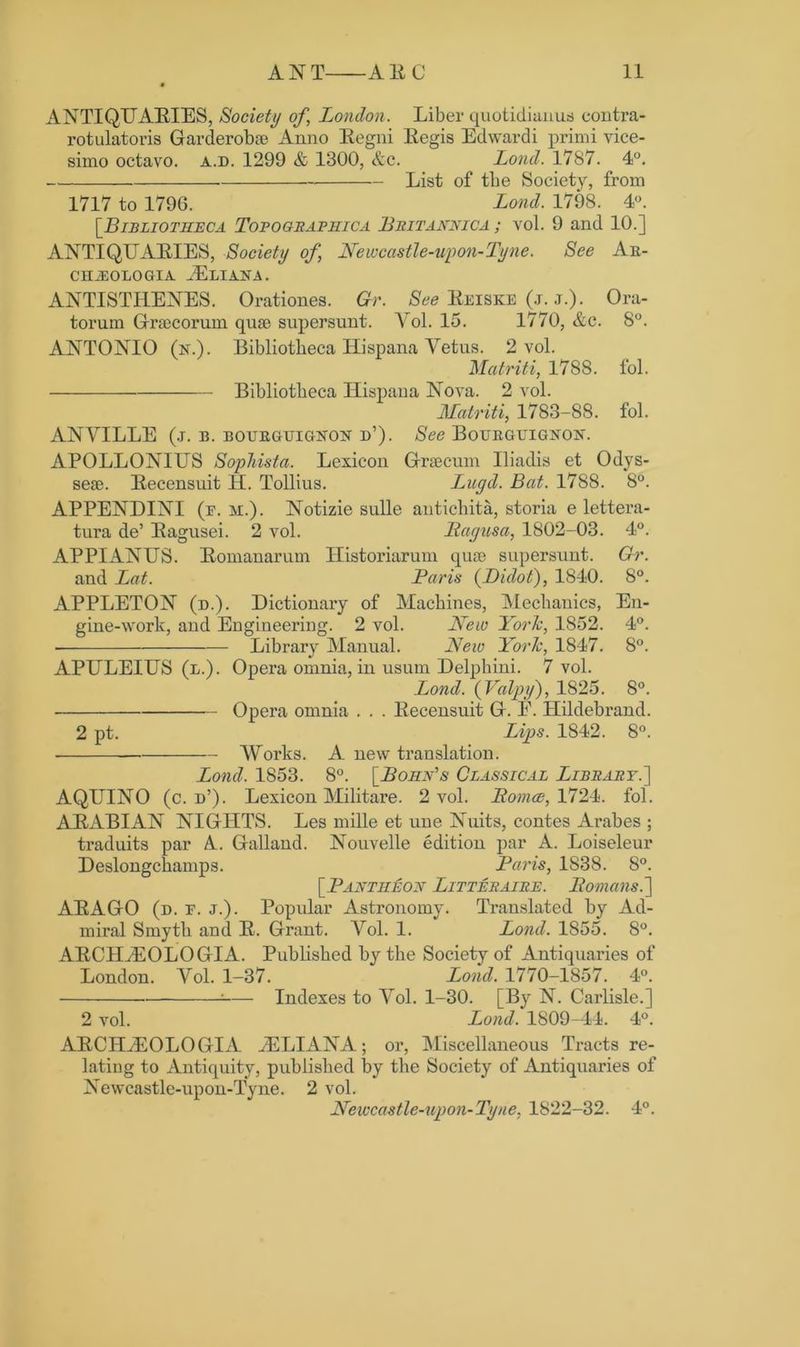 ANTIQUARIES, Society of, London. Liber quotidianus contra- rotulatoris Garde rob® Anno Regni Regis Edwardi primi vice- simo octavo, a.d. 1299 & 1300, &c. Loud. 1787. 4°. List of tlie Society, from 1717 to 1796. Lond. 1798. 4°. [Bibliotheca Topographic a Britannica ; vol. 9 and 10.] ANTIQUARIES, Society of, Newcastle-upon-Tyne. See Ar- CHiEOLOGIA JELIANA. ANTISTIIENES. Orationes. Gr. See Reiske (j. j.). Ora- toi’um Graocorum quae supersunt. Yol. 15. 1770, &c. 8°. ANTONIO (n.). Bibliotbeca ITispana Yetus. 2 vol. Matriti, 1788. fol. Bibliotheca ILispana Nova. 2 vol. Matriti, 1783-88. fol. ANYILLE (j. b. BOURGUIG2TON d’). See Bourgligisw. APOLLONIUS Sophista. Lexicon Graeeum Uiadis et Odys- seae. Recensnit IL. Tollius. Lngd. Bat. 1788. 8°. APPENDINI (f. m.). Notizie sulle antichita, storia e lettera- tura de’ Ragusei. 2 vol. PLagusa, 1802-03. 4°. APPIANUS. Romanarum Historiarum quae supersunt. Gr. and Lat. Paris (Bidot), 1840. 8°. APPLETON (d.). Dictionary of Machines, Mechanics, En- gine-work, and Engineering. 2 vol. New York, 1852. 4°. ■ Library Manual. New York, 1847. 8°. APULEIUS (l.). Opera omnia, in usum Delphini. 7 vol. Lond. (Valpy), 1825. 8°. Opera omnia . . . Recensuit G. E. Hildebrand. 2 pt. Lips. 1842. 8°. Works. A new translation. Lond. 1853. 8°. [Bony's Classical Library.] AQUINO (c. d’). Lexicon Militare. 2 vol. Ltomce, 1724. fol. ARABIAN NIGHTS. Les mille et une Nuits, contes Arabes ; traduits par A.. Galland. Nouvelle edition par A. Loiseleur Deslongchamps. Paris, 1838. 8°. [Pantheon Litteraire. Itomans.] ARAGO (d. f. j.). Popular Astronomy. Translated by Ad- miral Smyth and R. Grant. Yol. 1. Lond. 1855. 8°. ARCIItEOLOGIA. Published by the Society of Antiquaries of London. Yol. 1-37. Lond. 1770-1857. 4°. Indexes to Yol. 1-30. [By N. Carlisle.] 2 vol. Lond. 1809-44. 4°. A R CII Hi 0 L O GIA yE LIANA ; or, Miscellaneous Tracts re- lating to Antiquity, published by the Society of Antiquaries of Newcastle-upon-Tyne. 2 vol. Newcastle-upon-Tyne, 1822-32. 4°.
