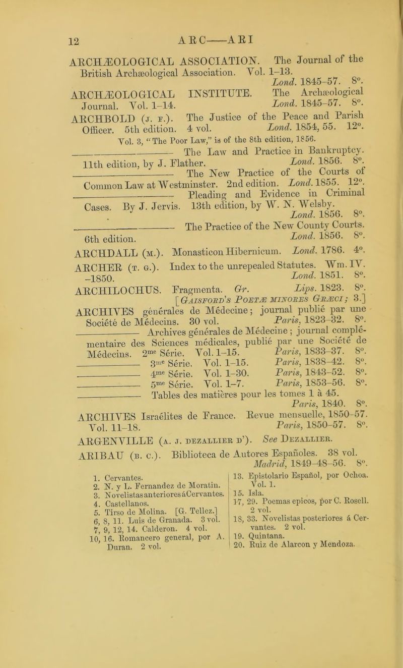 AECELEOLOGICAL Journal. Vol. 1-14. AECHBOLD (j. e.). Officer. 5th edition. Vol. 3, AECELEOLOGICAL ASSOCIATION. The Journal of the British Archaeological Association. Vol. 1-13. Lond. 1845-57. 8°. INSTITUTE. The Archaeological Lond. 1845-57. 8°. The Justice of the Peace and Parish 4 vol. Lond. 1854, 55. 12°. ‘ The Poor Law,” is of the 8th edition, 1856. The Law and Practice in Bankruptcy. 11th edition, by J. Flather. Lond. 1856. 8°. The New Practice of the Courts ot Common Law at Westminster. 2nd edition. Lond. 1855. 12°. Pleading and Evidence in Criminal Cases. By J. Jervis. 13th edition, by W. N. Welsby. J Lond. 1850. 8° The Practice of the New County Courts Lond. 1856. 8° Monasticon Hibernicum. Lond. 1786. 4° Index to the unrepealed Statutes. Wm. IT Lond. 1851. 8° Eragmenta. Gr. Lips. 1823. 8° [Gaisford's PobtjE min ores Gujeci; 3.] AECHIVES generates de Medecine; journal publie par une Societe de Medecins. 30 vol. Paris, 1823-32. 8°. Archives generales de Medecine ; journal comple- mentaire des Sciences medicates, publie par une Societe de Medecins. 2me Serie. Vol. 1-15. Pam, 1833-37. 8°. 3me Serie. Vol. 1-15. Paris, 1838-42. 8. 4me Serie. Vol. 1-30. Paris, 1843-52. 8°. 5me Serie. Vol. 1-7. Paris, 1853-56. 8°. - Tables des matieres pour les tomes 1 a 45. Paris, 1840. 8°. AECIIIVES Israelites de Prance. Eevue mensuelle, 1850-57. Vol. 11-18. Paris, 1S50-57. 8°. AEGENVILLE (a., j. dezallier n’). See Dezallier. AE1BAU (b. c.). Biblioteca de Autores Espanoles. 38 vol. Madrid, 1849-48-56. 8”. 1. Cervantes. 2. N. y L. Fernandez de Moratiu. 3. NovelistasanterioresiiCervantes. 4. Castellanos. 6th edition. AECIIDALL (m.) AECHEE (t. g.). -1850. AECHILOCIIUS 5, Tirso de Molina. [O. Tellez.] 6, 8, 11. Luis de Granada. 3 vol. 7, 9, 12, 14. Calderon. 4 vol. 10, 16. Komancero general, por A. Duran. 2 vol. 13. Epistolario Espafiol, por Ochoa. Vol. 1. 15. I si a. 17, 29. roemas cpicos, por C. Rosell. 2 vol. 18, 33. Novelistas posteriores & Cer- vantes. 2 vol. 19. Quintana. 20. Ruiz de Alarcon y Mendoza.