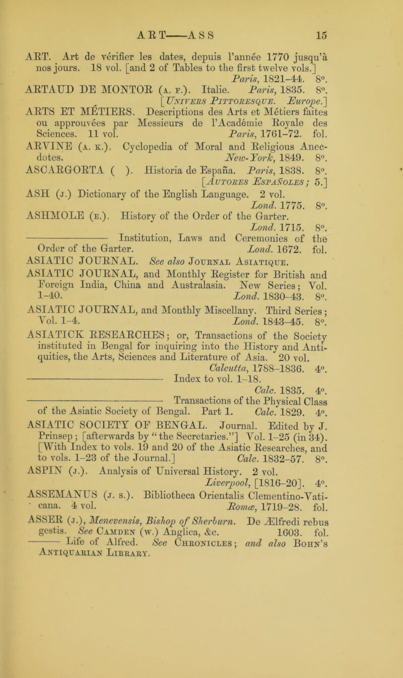 ART. Art de verifier les dates, depuis l’annee 1770 jusqu’a nos jours. 18 vol. [and 2 of Tables to the first twelve vols.] Paris, 1821-44. 8°. ARTAUD DE MONTOR (a. e.). Italie. Paris, 1835. 8°. [ Uniters Pittoresque. Europe.'] ARTS ET METIERS. Descriptions des Arts et Metiers faites ou approuvees par Messieurs de l’Academie Royale des Sciences. 11 vol. Paris, 1761-72. fol. A R VINE (a. k.). Cyclopedia of Moral and Religious Anec- dotes. New-Yorh, 1849. 8°. ASCARGORTA ( ). Historia de Espana. Paris, 1838. 8°. [Autores Espanoles ; 5.] ASH (j.) Dictionary of the English Language. 2 vol. Pond. 1775. 8°. ASHMOLE (e.). History of the Order of the Garter. Lond. 1715. 8°. Institution, Laws and Ceremonies of the Order of the Garter. Lond. 1672. fol. ASIATIC JOURNAL. See also Journal Asiatique. ASIATIC JOURNAL, and Monthly Register for British and Foreign India, China and Australasia. New Series; Vol. 1-40. Lond. 1830-43. 8°. ASIATIC JOURNAL, and Monthly Miscellany. Third Series ; Yol. 1-4. Lond. 1843-45. 8°. ASIATICS RESEARCHES; or, Transactions of the Society instituted in Bengal for inquiring into the History and Anti- quities, the Arts, Sciences and Literature of Asia. 20 vol. Calcutta, 1788-1836. 4°. Index to vol. 1-18. Calc. 1835. 4°. Transactions of the Physical Class of the Asiatic Society of Bengal. Part 1. Calc. 1829. 4°. ASIATIC SOCIETY OF BENGAL. Journal. Edited by J. Prinsep ; [afterwards by “ the Secretaries.”] Yol. 1-25 (in 34). [With Index to vols. 19 and 20 of the Asiatic Researches, and to vols. 1-23 of the Journal.] Calc. 1832-57. 8°. ASPIN (j.). Analysis of Universal History. 2 vol. Liverpool, [1816-20]. 4°. ASSEMANUS (j. s.). Bibliotheca Orientalis Clementino-Yati- • cana. 4 vol. Pomce, 1719-28. fol. ASSER (j.), Menevensis, Bishop of Sheri urn. De JElfredi rebus gestis. See Camden (w.) Anglica, &c. 1603. fol. Life of Alfred. See Chronicles; and also Bohn’s Antiquarian Library.