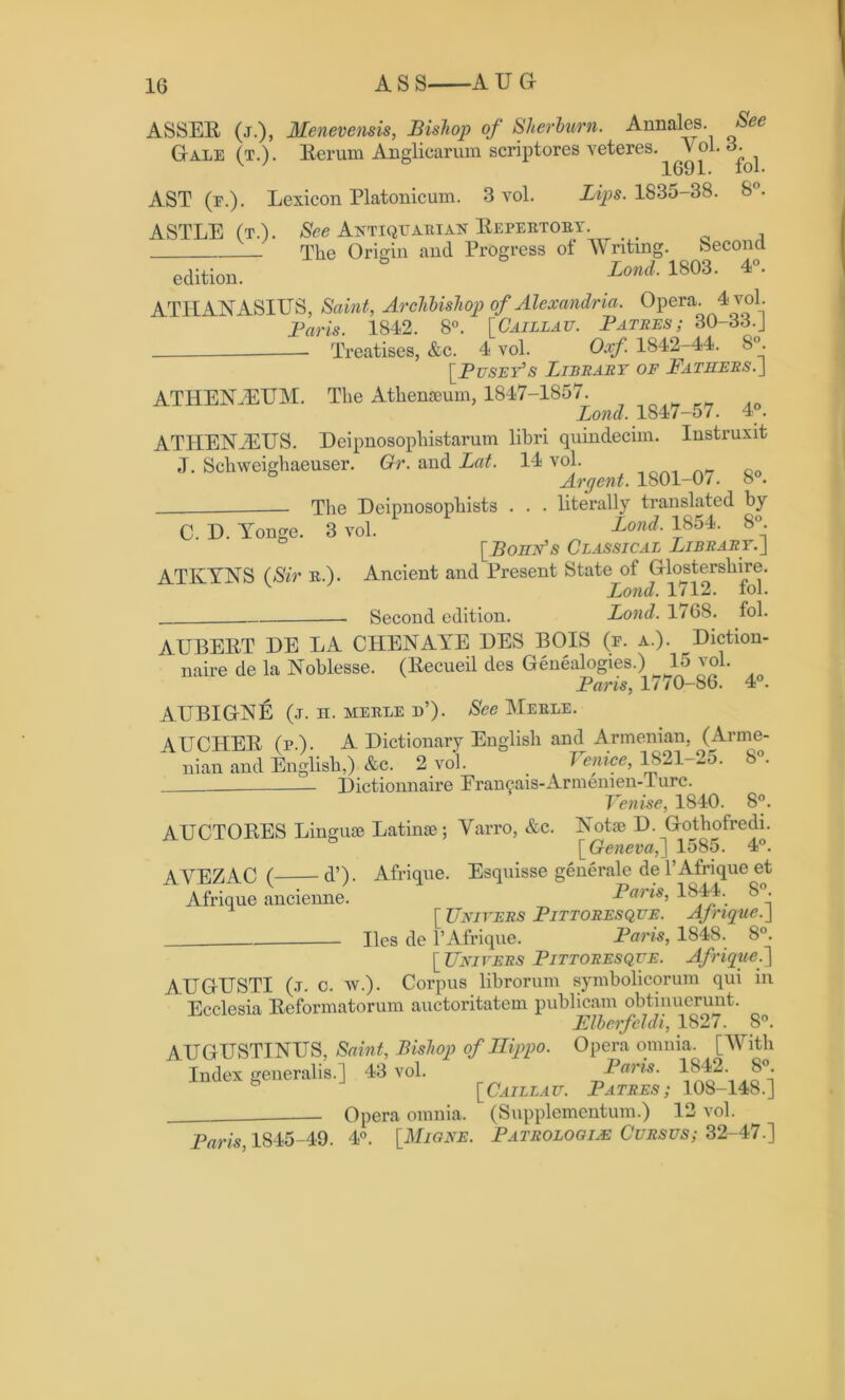 ASSER (j.), Menevensis, Bishop of Sherburn. Annales. See Gale (t.). Rerum Anglicarum scriptores veteres. v ol. 3. 1691. xol. AST (e.). Lexicon Platonicum. 3 vol. Lips. 1835-38. 8°. ASTLE (t.). See Antiqtjariak Repertory. ^ The Origin and Progress of Writing. beconcl edition. Lond■ 1803- 4°- ATHANASIUS, Saint, Archbishop of Alexandria. Opera. 4vol. Paris. 1842. 8°. [Caillau. Patres; 30-33.J Treatises, &c. 4 vol. Oxf. 1842-44. 8°. [.Puset’s Library of Fathers.J ATHEN.EUM. The Athenseum, 1847-1857. Bond. 1847-57. 4°. ATHENiEUS. Deipnosophistarum libri quindecim. Instruxit J. Schweighaeuser. Gr. and Lat. 14 vol. Arcjent. 1801-0/. o . The Deipnosophists . . . literally translated by C. D. Yonge. 3 vol. Lond■ l854- 8°- [Bohn's Classical Library.J ATIvYNS (Sir r.). Ancient and Present State of Glosterslnre. Lond. 1712. fob - Second edition. Lond. 1/68. fol. AUBERT DE LA CHEN AYE DES BOIS (e. a.). Diction- naire de la Noblesse. (Becueil des Genealogies.) 15 vol. Paris, 1/70-86. 4°. AUBIGNE (j. n. merle d’). See Merle. AUCHER (pA. A Dictionary English and Armenian, (Arme- nian and English,) &c. 2 vol. . Venice, 1821-25. *. Dictionnaire Erancais-Armemen- Lure. Venise, 1840. 8°. AUCTORES Linguae Latinae; Yarro, &c. Notae D. Gothofredi. [Geneva,'] 1585. 4°. AYEZAC ( d’). Afrique. Esquisse generale de l’Afrique et Afrique ancienne. Paris, 1844. 8 . [Univers Pittoresque. Afrique.] lies de PAfrique. Paris, 1848. 8°. [ Uni vers Pittoresque. Af rique.] AUGUSTI (.t. c. w.). Corpus librorum symbolicorum qui in Ecclesia Reformatorum auctoritatem publicam obtinuerunt. Elberfeldi, 1827. 8°. AUGUSTINUS, Saint, Bishop of Ilippo. Opera omnia. [With Index generalis.] 43 vol. Paris. 1812. 8°. [Caillau. Patres; 108-148.] . Opera omnia. (Supplementum.) 12 vol. Paris 1845-49. 4°. [Migne. Pathologic Cursus; 32-47.]