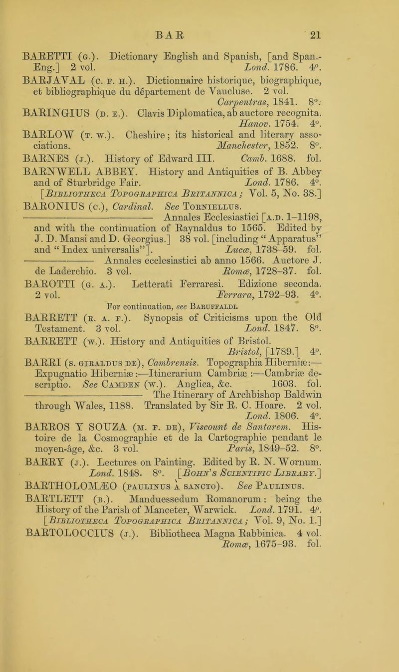 BABETTI (g.). Dictionary English and Spanish, [and Span.- Eng.] 2 vol. Lond. 1786. 4°. BABJAVAL (c. e. h.). Dictionnaire historique, biographique, et bibliographique du departement de Yaucluse. 2 vol. Carpentras, 1841. 8°: BABINGrIUS (d. e.). Clavis Diplomatica, ah auctore recognita. Hanov. 1754. 4°. BABLOAV (t. w.). Cheshire; its historical and literary asso- ciations. Manchester, 1852. 8°. BABNES (j.). History of Edward III. Camb. 1688. fol. B ABN WELL ABBEY. History and Antiquities of B. Abbey and of Sturbridge Eair. Lond. 1786. 4°. [.Bibliotheca Topogeaphica Beitannica ; Vol. 5, No. 38.] BABONIUS (c.), Cardinal. See Torniellus. Annales Ecclesiastici [a.d. 1-1198, and with the continuation of Baynaldus to 1565. Edited by J. D. Mansi and D. Georgius.] 38 vol. [including “ Apparatus” and “ Index universalis”]. Lucce, 1738-59. fol. Annales ecclesiastici ab anno 1566. Auctore J. de Laderchio. 3 vol. Romoe, 1728-37. fol. BABOTTI (g. a.). Letterati Eerraresi. Edizione seconda. 2 vol. Ferrara, 1792-93. 4°. For continuation, see Baruffaldi. BABBETT (r. a. e.). Synopsis of Criticisms upon the Old Testament. 3 vol. Lond. 1847. 8°. BABBETT (w.). History and Antiquities of Bristol. Bristol, [1789.] 4°. BABBI (s. giraldtjs de), Canibrensis. Topographia Hibernia?:— Expugnatio Hibernia;:—Itinerarium Cambria; :—Cambriae de- scriptio. See Camden (w.). Anglica, &c. 1603. fol. The Itinerary of Archbishop Baldwin through AVales, 1188. Translated by Sir B. C. Hoare. 2 vol. Lond. 1806. 4°. BABBOS Y SOUZA (m. e. de), Viscount de Santarem. His- toire de la Cosmographie et de la Cartographie pendant le moyen-age, &c. 3 vol. Baris, 1849-52. 8°. BABBY (j.). Lectures on Painting. Edited by B. N. AVornum. Lond. 1848. 8°. [Boiin's Scientific Libeaet.'] BABTHOLOMiEO (paulinus a sancto). See Paulines. BABTLETT (b.). Manduessedum Bomanorum: being the History of the Parish of Manceter, AVarwick. Lond. 1791. 4°. [Bibliotheca Topogeaphica Beitannica ; AMI. 9, No. 1.] BABTOLOCCIUS (j.). Bibliotheca Magna Babbinica. 4 vol. Bomce, 1675-93. fol.