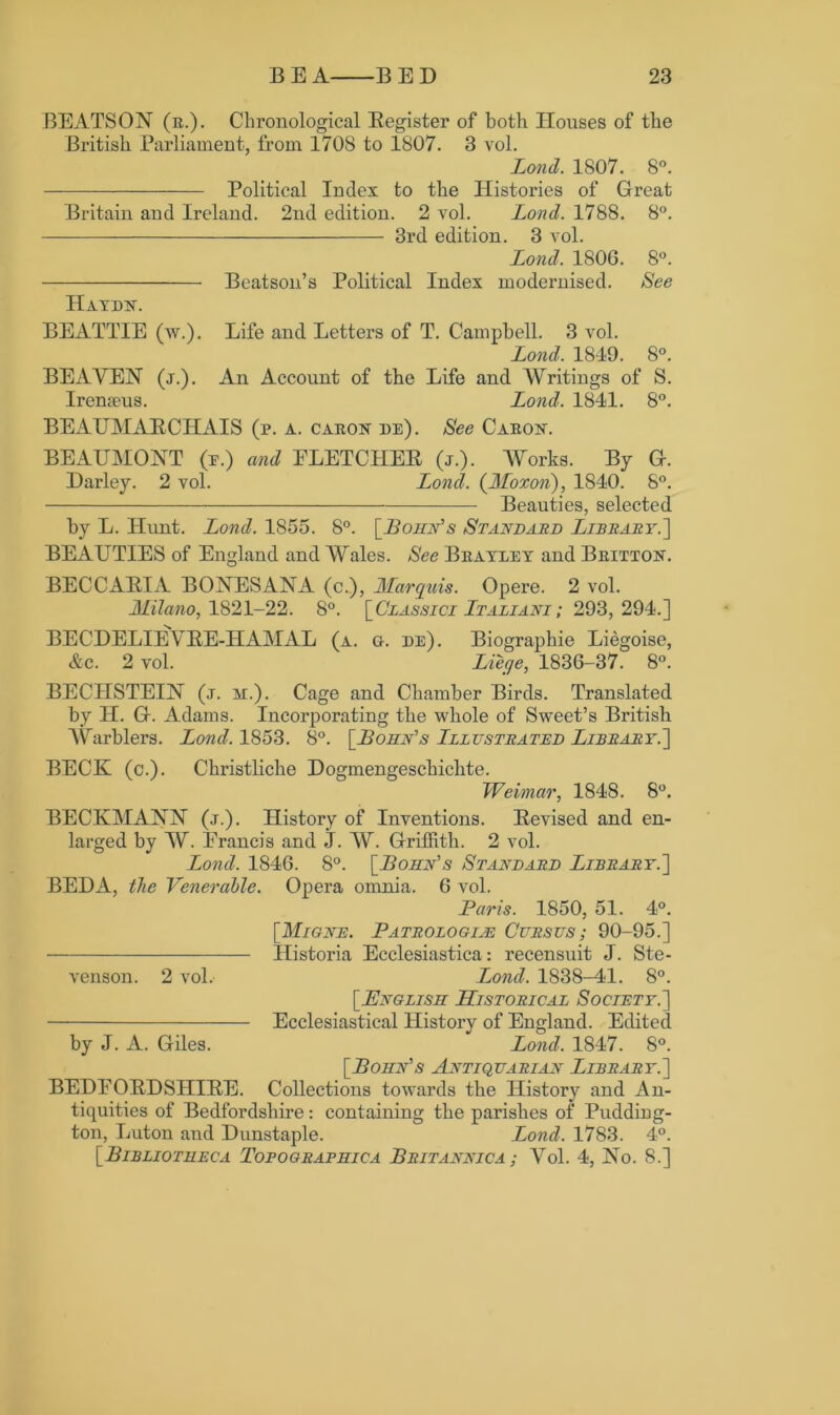 BEATSON (r.). Chronological Register of both Houses of the British Parliament, from 1708 to 1807. 3 vol. Lond. 1807. 8°. Political Index to the Histories of Great Britain and Ireland. 2nd edition. 2 vol. Loncl. 1788. 8°. 3rd edition. 3 vol. Lond. 1806. 8°. Beatson’s Political Index modei'nised. See Haydn. BEATTIE (w.). Life and Letters of T. Campbell. 3 vol. Lond. 1819. 8°. BEAVEN (j.). An Account of the Life and Writings of S. Irenxeus. Lond. 1841. 8°. BEAUMARCHAIS (p. a. caron de). See Caron. BEAUMONT (e.) and ELETCLIER (j.). Works. By G. Harley. 2 vol. Lond. (JSIoxon), 1840. 8°. Beauties, selected by L. Hunt. Lond. 1855. 8°. [Bohn's Standard Library.] BEAUTIES of England and Wales. See Brayley and Britton. BECCARIA BONESANA (c.), Marquis. Opere. 2 vol. Milano, 1821-22. 8°. [Classici Ltaliani ; 293, 294.] BECDELIEVRE-HAMAL (a. g. de). Biographie Liegoise, Ac. 2 vol. Liege, 1836-37. 8°. BECIISTEIN (j. m.). Cage and Chamber Birds. Translated by IT. G. Adams. Incorporating the whole of Sweet’s British Warblers. Lond. 1853. 8°. [Bohn's Lllestrated Library.'] BECK (c.). Christliche Dogmengeschiclite. Weimar, 1848. 8°. BECKMANN (j.). History of Inventions. Revised and en- larged by W. Erancis and J. W. Griffith. 2 vol. Lond. 1846. 8°. [Bohn's Standard Library.] BEDA, the Venerable. Opera omnia. 6 vol. Paris. 1850, 51. 4°. [Mione. Patrologije Cursus; 90-95.] TIistoria Ecclesiastica: recensuit J. Ste- venson. 2 vol. Lond. 1838-41. 8°. [English Historical Society.] Ecclesiastical History of England. Edited by J. A. Giles. Lond. 1847. 8°. [Bohn's Antiquarian Library.] BEDEORDSHIRE. Collections towards the History and An- tiquities of Bedfordshire: containing the parishes of Pudding- ton, Luton and Dunstaple. Lond. 1783. 4°. [Bibliotheca Topographica Britannic a ; Vol. 4, No. 8.]