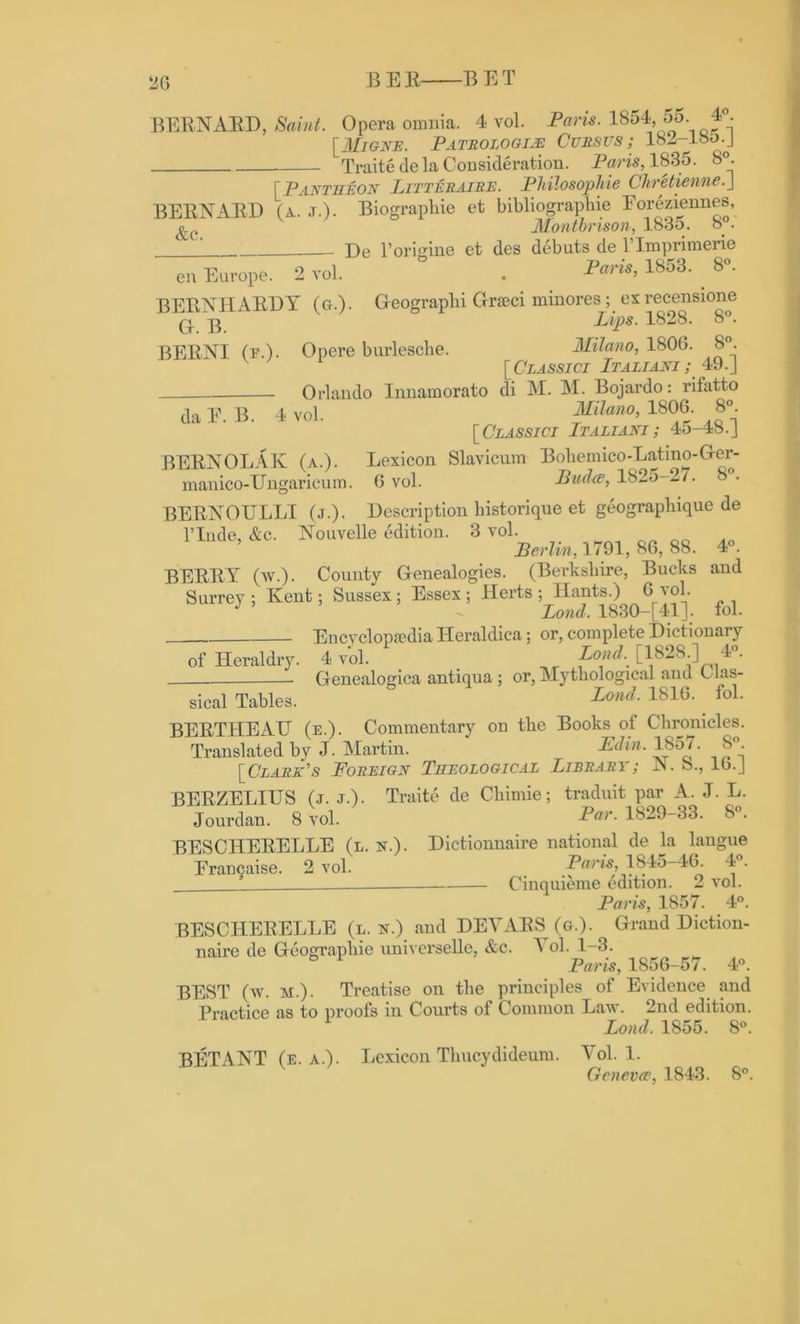 BEE BET BERNARD, Saint. Opera omnia. 4 vol. Paris. 1854, 55 4°. [Migne. Pathologic Cursus; 182-18&.J Traitede la Consideration. Paris, 1835. 8°. [Pantheon Litteraire. Philosophic Chreticnnc.J BERNARD (a. j.). Biograpliie et bibliographic Eoreziennes, &c Montbrison, 1835. 8°. De l’origine ct des debuts de l’lmprimerie en Europe. 2 vol. . 1853' 8°' BERNHARDT (g.). Oeographi Grseci minores; ex recensione q. Lips. 1828. 8°. BERNI (f.). Opere burlesche. Milano, 1806. 8. [Classici Italiani ; 49.J Orlando Innamorato di M. M. Bojardo: rifatto da E. B. 4 vol. Milano, 1806. 8°. [Classici Italiani ; 45-48.J BERNOLAK (a.). Lexicon Slavicum Boliemico-Latmo-Ger- manico-Ungaricum. 6 vol. Pud<s, 1825-27. 8°. BERNOULLI (j.). Description historique et geographique de nucleic. Nouvelle edition. 3 ^ 86, 88. 4». BERRY (w.). County Genealogies. (Berkshire, Bucks and Surrey ; Kent; Sussex ; Essex ; Herts ; Hants.) 6 vol. J ’ Lond, 1830-[41]; fol. Encyclopaedia Heraldica; or, complete Dictionary of Heraldry. 4 vol. Lond. [182S ] 4 . Genealogica antiqua ; or, Mythological and L las- sical Tables. Lond. 1810. fol. BERTHEAU (e.). Commentary on the Books of Chronicles. Translated by J. Martin. Ed in. 1857. S°. [Clark's Foreign Theological Library; IN. b., 16.J BERZELIUS (j. J.). Traite de Cliimie; traduit par A. J. L. Jourdan. 8 vol. P°r- 1829-33. 8°. BESCHERELLE (l. n.). Dictionnaire national de la langue Erancaise. 2 vol. Paris, 184o-46. 4 . Cinquieme edition. 2 vol. Paris, 1857. 4°. BESCHERELLE (l. n.) and DEVARS (g.). Grand Diction- naire de Geographic universelle, &c. 1 ol. 1-3. ° Paris, 1856-57. 4°. BEST (w. m.) . Treatise on the principles of Evidence and Practice as to proofs in Courts of Common Law. 2nd edition. 1 Lond. 1855. 8°. BETANT (e. a.). Lexicon Tlmcydideum. Vol. 1. Gcnevce, 1843. 8°.