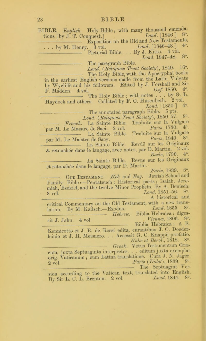BIBLE. English. Holy Bible; with many thousand emenda- tions [by J. T. Conquest.] Lond. [1846.] 8°. Exposition on the Old and New Testaments, . . . by M. Henry. 3 vol. Lond. [1846-48.] 4°. Pictorial Bible. . . By J. Kitto. 4 vol. Lond. 1847-48. 8°. The paragraph Bible. Lond. (Religious Tract Society'), 1849. 16°. The Holy Bible, with the Apocryphal books in the earliest English versions made from the Latin V ulgate by Wyclilfe and his followers. Edited by J. Forshall and Sir F. Madden. 4 vol. Oxf. 185(1 4°. The Holy Bible ; with notes . . . by G. L. Haydock and others. Collated by F. C. Husenbeth. 2 vol. J Lond. [1850.] 4°. The annotated paragraph Bible. 5 pts. Lond. (Religious Tract Society), 1850-57. 8°. ■ French. La Sainte Bible. Traduite sur la 1 ulgate par M. Le Maistre de Saci. 2 vol. Paris, 1/30. 4°. La Sainte Bible. Traduite sur la \ ulgate par M. Le Maistre de Sacy. Paris, 1849. 8°. La Sainte Bible. Eevue sur les Origmaux & retouchee dans le langage, avec notes, par 1). Martin. 2 vol. Basle, 1736. 4°. — La Sainte Bible. Eevue sur les Originaux et retouchee dans le langage, par D. Martin. Paris, 1839. 8°. Old Testament. Heb. and Fng. Jewish School and Family Bible:—Pentateuch; Historical parts; Isaiah, Jere- miah, Ezekiel, and the twelve Minor Prophets. By A. Bemsch. 3 vop Lond. 1851-56. 8°. - A historical and critical Commentary on the Old Testament, with a new ^trans- lation. By M. Kalisch.—Exodus. Lond. 1855. 8°. Hebrew. Biblia Hebraica: diges- sitJ. Jahn. 4 vol. Vienna, 1806. 8». Biblia Hebraica : a B. Keunicotto et J. B. de Eossi edita, curantibus J. C. Doeder- leinio et J. H. Meisnero. . . Accessit G. C. Knappii prsefatio. Halce et Berol., 1818. 8°. Greek. Yetus Testamentum Gre- cian, juxta Septuaginta interpretes. . . editum juxta exemplar orin. Vaticanian ; cum Latina translatione. C lira J. N. Jager. 2 vop Paris (Bidot), 1839. 8°. The Septuagint Ver- sion according to the 1 atican text, translated iuto English. By Sir L. C. L. Brenton. 2 vol. Lond. 1844. 8°.