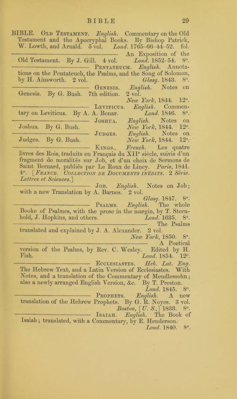BIBLE. Old Testament. English. Commentary on the Old Testament and the Apocryphal Books. By Bishop Patrick, W. Lowth, and Arnald. 5vol. Lond. 1765-66-44-52. fol. * An Exposition of the Old Testament. By J. Gill. 4 vol. Lond. 1852-54. 8°. Pentateuch. English. Annota- tions on the Pentateuch, the Psalms, and the Song of Solomon, by H. Ainsworth. 2 vol. Glasg. 1843. 8°. Genesis. English. Notes on Genesis. By G. Bush. 7th edition. 2 vol. New York, 1844. 12°. Leviticus. English. Commen- tary on Leviticus. By A. A. Bonar. Lond. 1846. 8°. Joshua. English. Notes on Joshua. By G. Bush. New York, 1844. 12°. Judges. English. Notes on Judges. By G. Bush. New York, 1844. 12°. —— Kings.. French. Les quatre livres des Hois, traduits en Erai^ais du XIIe siecle, suivis d’un fragment de moralites sur Job, et d’un choix de Sermons de Saint Bernard, publies par Le Boux de Lincy. Paris, 1841. 4°. [France. Collection de Documents inedits. 2 Serie. Lettres et Sciences.] Job. English. Notes on Job; with a new Translation by A. Barnes. 2 vol. Glasg. 1847. 8°. Psalms. English. The whole Booke of Psalmes, with the prose in the margin, by T. Stern- hold, J. ITopkins, and others. Lond. 1635. 8°. The Psalms translated and explained by J. A. Alexander. 2 vol. Neiv York, 1850. 8°. A Poetical version of the Psalms, by Bev. C. Wesley. Edited by H. Pish. Lond. 1854. 12°. Ecclesiastes. Heh. Lat. Eng. The Hebrew Text, and a Latin Version of Ecclesiastes. With Notes, and a translation of the Commentary of Mendlessolm; also a newly arranged English Version, &c. By T. Preston. Lond. 1845. 8°. Prophets. English. A new translation of the Hebrew Prophets. By G. B. Noyes. 3 vol. Boston, [_TT. $.,] 1833. 8°. 7 IsxiAn. English. The Book of Isaiah; translated, with a Commentary, by E. Plenderson.