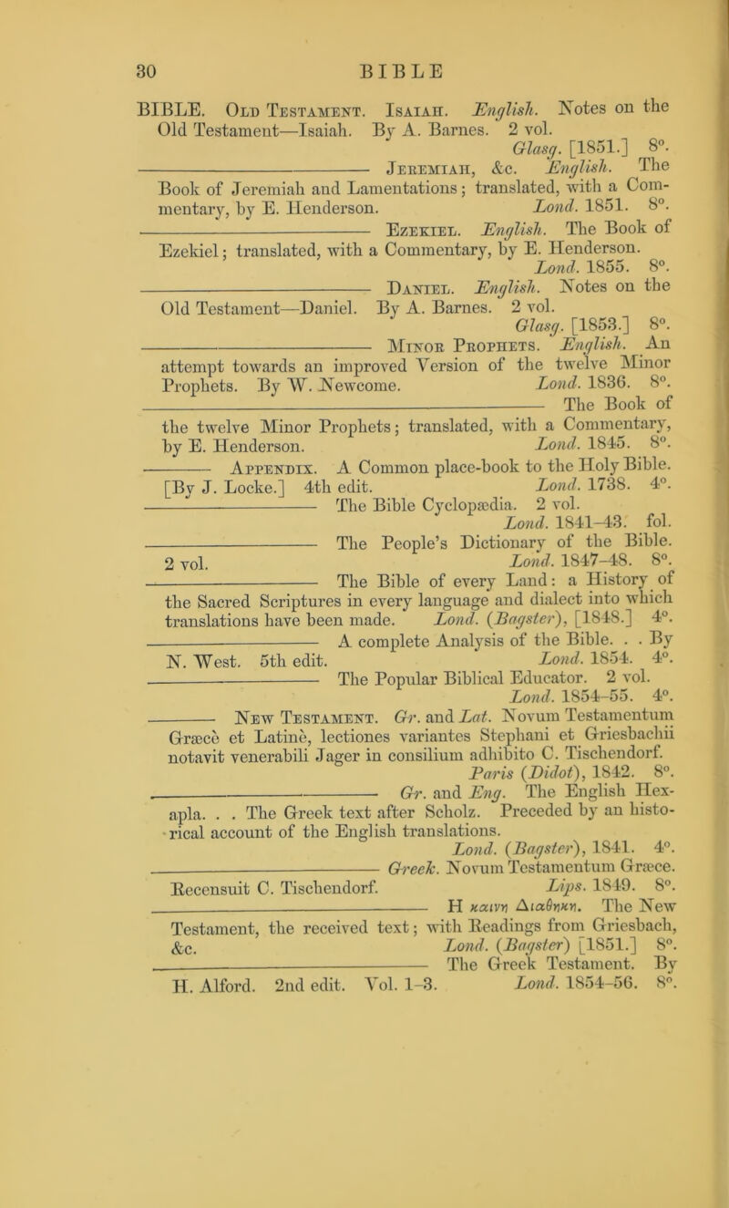 BIBLE. Old Testament. Isaiaii. English. Notes on the Old Testament—Isaiah. By A. Barnes. 2 vol. Glasg. [1851.] 8°. Jeremiah, &c. English. The Book of Jeremiah and Lamentations; translated, with a Com- mentary, by E. Henderson. Lond. 1851. 8°. Ezekiel. English. The Book ot Ezekiel: translated, with a Commentary, by E. Henderson. Lond. 1855. 8°. — Daniel. English. Notes on the Old Testament—Daniel. By A. Barnes. 2 vol. Glasg. [1853.] 8°. Minor Prophets. English. An attempt towards an improved Version of the twelve Minor Prophets. By W. Newcome. Lond. 1836. 8°. — The Book of the twelve Minor Prophets; translated, with a Commentary, by E. Henderson. Lond. 1845. 8°. Appendix. A Common place-hook to the Holy Bible. [Bv J. Locke.] 4th edit. Lond, 1738. 4°. The Bible Cyclopaedia. 2 vol. Lond. 1841-43. fol. The People’s Dictionary of the Bible. 2 yob Lond, 1847-48. 8°. The Bible of every Land: a History of the Sacred Scriptures in every language and dialect into which translations have been made. Lond. ([Bagster), [1848.] 4°. — A complete Analysis of the Bible. . . By N. West. 5th edit. Lond, 1854. 4°. The Popular Biblical Educator. 2 vol. Lond. 1854-55. 4°. New Testament. Gr. and Lat. Novum Testamentum Greece et Latine, lectiones variantes Stephani et Griesbachii notavit venerabili Jager in consilium adhibito C. Tischendorf. Paris (Didot), 1842. 8°. Gr. and Eng. The English Ilex- apla. . . The Greek text after Scholz. Preceded b}r an histo- rical account of the English translations. Lond. (jBagster), 1841. 4°. Greek. Novum Testamentum Greece. Becensuit C. Tischendorf. Lips. 1849. 8°. H xaivy AiaSyKy. The New Testament, the received text; with Headings from Griesbach, &c. Lond, (Bagster) [1851.] 8°. The Greek Testament. By H. Alford. 2nd edit. V ol. 1-3. Lond. 1854-56. 8°.