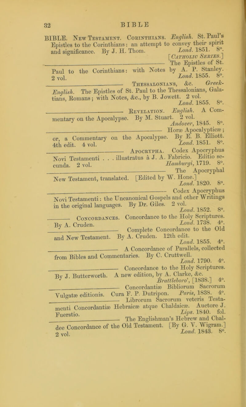 BIBLE. New Testament. Corinthians. English. St. Paul s Epistles to the Corinthians: an attempt to convey their spirit and significance. By J. H. Thom. Lond. 1851. 8 . [Catholic Series.] The Epistles of St. Paul to the Corinthians: with Notes by A. P. Stanley. 2 voL Lond. 1855. 8°. Thessalonians, &c. GreeTc- English, The Epistles of St. Paul to the Thessalonians, Gala- tians, Romans; with Notes, &c., by B. Jowett. 2 vol. Lond. 1855. 8°. Revelation. English. A Com- mentary on the Apocalypse. By M. Stuart. 2 vol. Andover, 1845. 8°. Iior® Apocalyptic®; or, a Commentary on the Apocalypse. By E. B. Elliott. 4th edit. 4 vol. Lond• 185L 8°* Apocrypha. Codex Apocryphus Novi Testamenti . . . illustratus a J. A. Fabricio. Editio se- cunda. 2 vol. Hamburgi, 1719. 8°. The Apocryphal New Testament, translated. [Edited by W. Hone.] Lond, 1820. 8°. ——— Codex Apocryphus Novi Testamenti: the TJncanonical Gospels and other Writings in the original languages. By Dr. Gdes. 2 vol. Lond. 1852. 8°. Concordances. Concordance to the Holy Scriptures. By A. Cruden. Lond. 1/ 38. In- complete Concordance to the Old and New Testament. By A. Cruden. 12th edit. Lond. 1855. 4°. A Concordance of Parallels, collected from Bibles and Commentaries. By C. Cruttwell. Lond, 1/90. 4°. Concordance to the Holy Scriptures. Bv J Butterworth. A new edition, by A. Clarke, &c. y Brattleboro', [1838.] 4°. Concordanti® Bibliorum Sacrorum Vulgat® editionis. Cura F. P. Dutripon. Paris, 1838. 4°. Librorum Sacrorum veteris iesta- menti Concordanti® Fuerstio. dee Concordance of 2 vol. Hebraic® atque Chaldaic®. Auctore J. Lips. 1840. fol. The Englishman’s Hebrew and Cbal- the Old Testament. [By G. V. Wigram.]