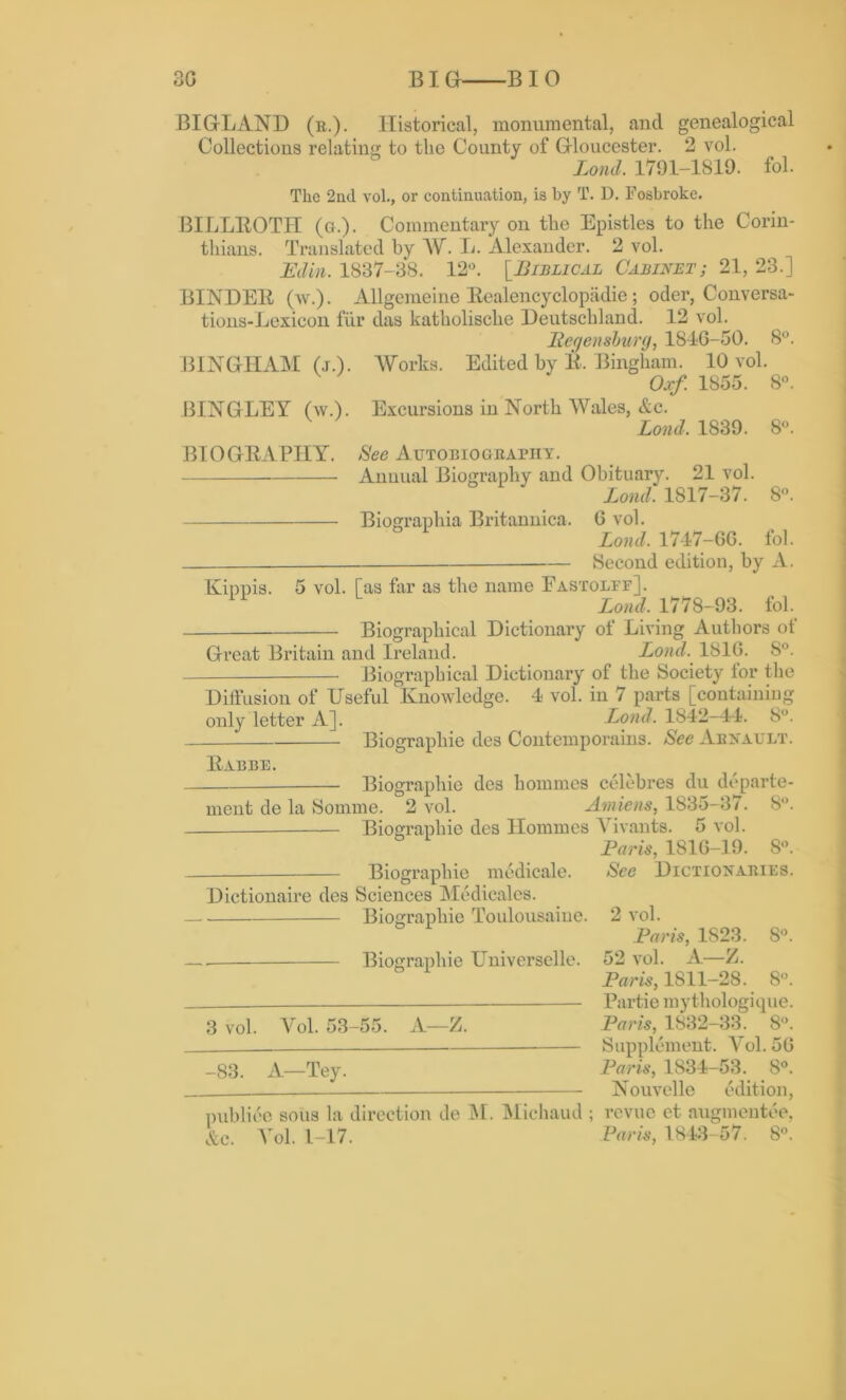 30 BIG BIO BIGLAND (r,). Historical, monumental, and genealogical Collections relating to the County of Gloucester. 2 vol. Lond. 1791-1819. fol. The 2nd vol., or continuation, is by T. D. Fosbroke. BILLROTH (g.). Commentary on the Epistles to the Corin- thians. Translated by AV. L. Alexander. 2 vol. Edin. 1837-38. 12°. [.Biblical Cabinet; 21, 23.] BINDER (w.). Allgemeine Realencyclopadie; oder, Conversa- tions-Lexicon fur das katholische Deutschland. 12 vol. Regensburg, 1840-50. 8°. BINGHAM (j.). Works. Edited by R. Bingham. 10 vol. Oxf. 1855. 8°. BINGLEY (w.). Excursions in North Wales, &c. Lond, 1839. 8°. BIOGRAPHY. See Autobiography. Annual Biography and Obituary. 21 vol. Lond. 1817-37. 8°. Biographia Britannica. 0 vol. Lond. 1747-GG. fol. Second edition, by A. Kippis. 5 vol. [as far as the name Fastolff]. Lond, 1778-93. fol. Biographical Dictionary of Living Authors of Great Britain and Ireland. Lond. 181G. 8°. Biographical Dictionary of the Society for the Diffusion of Useful Knowledge. 4 vol. in 7 parts [containing only letter A]. Lond, 1S42-44. 8°. Biographic des Coutemporains. See Arnault. Rabbe. Biographic ment de la Somme. 2 vol. —— Biographic des homines celebres du departe- Amiens, 1835-37. 8°. des Homines Vivants. 5 vol. Paris, 1816-19. 8°. Biographic medicale. See Dictionaries. Dictionaire des Sciences Medicales. Biographic Toulousaiue. 2 vol. Paris, 1S23. 8°. . Biographie Universelle. 52 vol. A—Z. Paris, 1811-28. 8°. Partie mythologique. 3 vol. Vol. 53-55. A—Z. Paris, 1832-33. 8°. Supplement. Vol. 5G _83 A—Tey. Paris, 1834-53. 8°. __ Nouvelle edition, publico sous la direction de M. Michaud ; revue et augmentee, &c. Vol. 1-17. Paris, 1843-57. 8°.