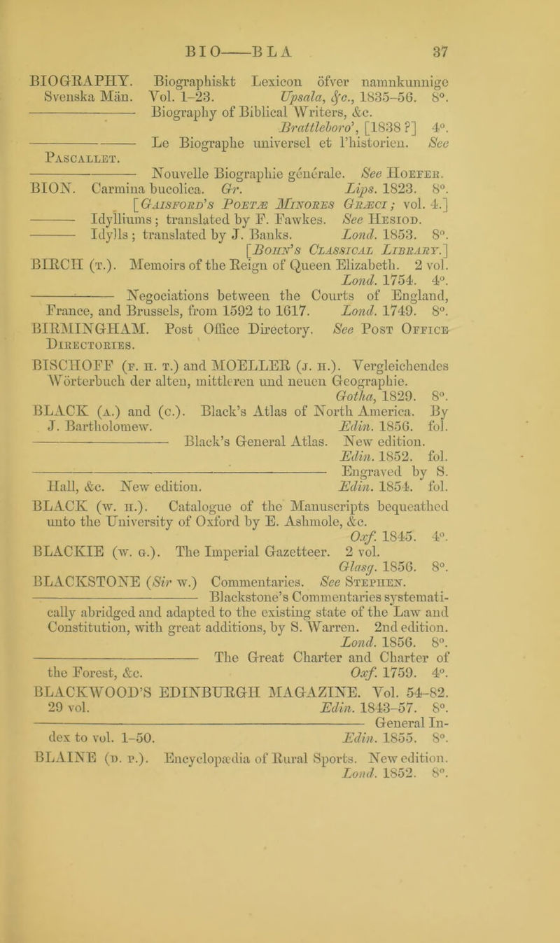 BIOGRAPHY. Biographiskt Lexicon ofver namnkunnige Svenska Man. Vol. 1-23. Upsala, Sfc., 1835-56. 8°. Biography of Biblical Writers, &c. Brattleboro', [1838 ?] 4°. Le Biograpke universel et l’historien. See Pascallet. Nouvelle Biographic generale. See Hoefer. BION. C’armina bucolica. Gr. Lips. 1823. 8°. [Gaisford's Poetje Minores Graeci; vol. 4.] ——— Idylliums; translated by F. Fawkes. See Hesiod. Idylls ; translated by J. Banks. Lond. 1853. 8°. [Bohn's Classical Library.] BIRCH (t.). Memoirs of the Reign of Queen Elizabeth. 2 vol. Lond. 1754. 4°. 1 Negoeiations between the Courts of England, France, and Brussels, from 1592 to 1617. Lond. 1749. 8°. BIRMINGHAM. Post Office Directory. See Post Office Directories. BISCIIOFF (f. n. t.) and MOELLER (j. n.). Vergleichendes Worterbuch der alten, mittleren und neuen Geographie. Gotha, 1829. 8°. BLACK (a.) and (c.). Black’s Atlas of North America. By J. Bartholomew. JEdi/n. 1856. fob Black’s General Atlas. New edition. JEdin. 1852. fol. ■ Engraved by S. Hall, &c. New edition. JEdin. 1854. fol. BLACK (w. h.). Catalogue of the Manuscripts bequeathed unto the University of Oxford by E. Ashmole, &e. Oxf 1845. 4°. BLACIvIE (w. g.). The Imperial Gazetteer. 2 vol. Glasg. 1856. 8°. BLACKSTONE (Sir w.) Commentaries. See Stephen. Blackstone’s Commentaries systemati- cally abridged and adapted to the existing state of the Law and Constitution, with great additions, by S. Warren. 2nd edition. Lond, 1856. 8°. The Great Charter and Charter of the Forest, &c. Oxf. 1759. 4°. BLACKWOOD’S EDINBURGH MAGAZINE. Yol. 54-82. 29 vol. JEdin. 1843-57. 8°. General In- dex to vol. 1-50. JEdin. 1855. S°. BLAINE (d. p.). Encyclopaedia of Rural Sports. New edition. Lond, 1852. 8°.